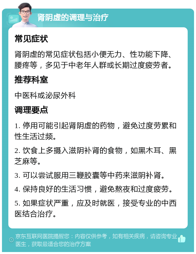 肾阴虚的调理与治疗 常见症状 肾阴虚的常见症状包括小便无力、性功能下降、腰疼等，多见于中老年人群或长期过度疲劳者。 推荐科室 中医科或泌尿外科 调理要点 1. 停用可能引起肾阴虚的药物，避免过度劳累和性生活过频。 2. 饮食上多摄入滋阴补肾的食物，如黑木耳、黑芝麻等。 3. 可以尝试服用三鞭胶囊等中药来滋阴补肾。 4. 保持良好的生活习惯，避免熬夜和过度疲劳。 5. 如果症状严重，应及时就医，接受专业的中西医结合治疗。