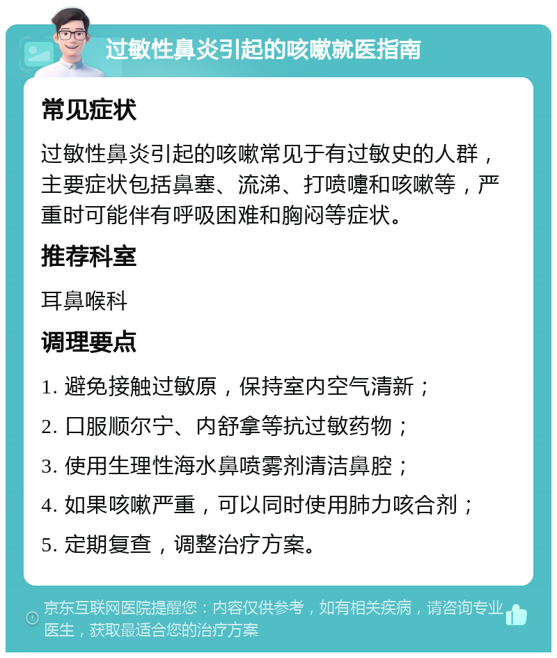 过敏性鼻炎引起的咳嗽就医指南 常见症状 过敏性鼻炎引起的咳嗽常见于有过敏史的人群，主要症状包括鼻塞、流涕、打喷嚏和咳嗽等，严重时可能伴有呼吸困难和胸闷等症状。 推荐科室 耳鼻喉科 调理要点 1. 避免接触过敏原，保持室内空气清新； 2. 口服顺尔宁、内舒拿等抗过敏药物； 3. 使用生理性海水鼻喷雾剂清洁鼻腔； 4. 如果咳嗽严重，可以同时使用肺力咳合剂； 5. 定期复查，调整治疗方案。