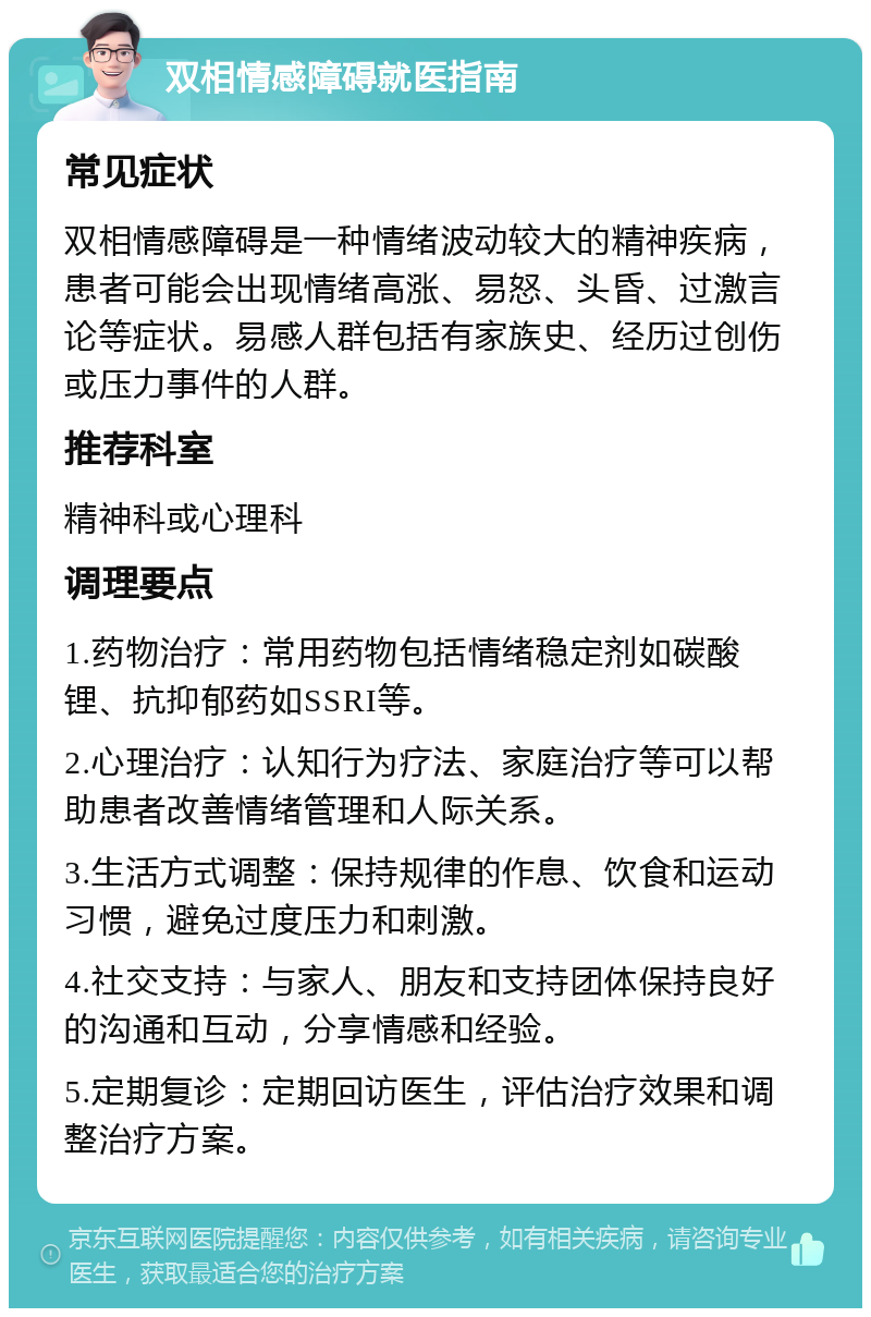 双相情感障碍就医指南 常见症状 双相情感障碍是一种情绪波动较大的精神疾病，患者可能会出现情绪高涨、易怒、头昏、过激言论等症状。易感人群包括有家族史、经历过创伤或压力事件的人群。 推荐科室 精神科或心理科 调理要点 1.药物治疗：常用药物包括情绪稳定剂如碳酸锂、抗抑郁药如SSRI等。 2.心理治疗：认知行为疗法、家庭治疗等可以帮助患者改善情绪管理和人际关系。 3.生活方式调整：保持规律的作息、饮食和运动习惯，避免过度压力和刺激。 4.社交支持：与家人、朋友和支持团体保持良好的沟通和互动，分享情感和经验。 5.定期复诊：定期回访医生，评估治疗效果和调整治疗方案。