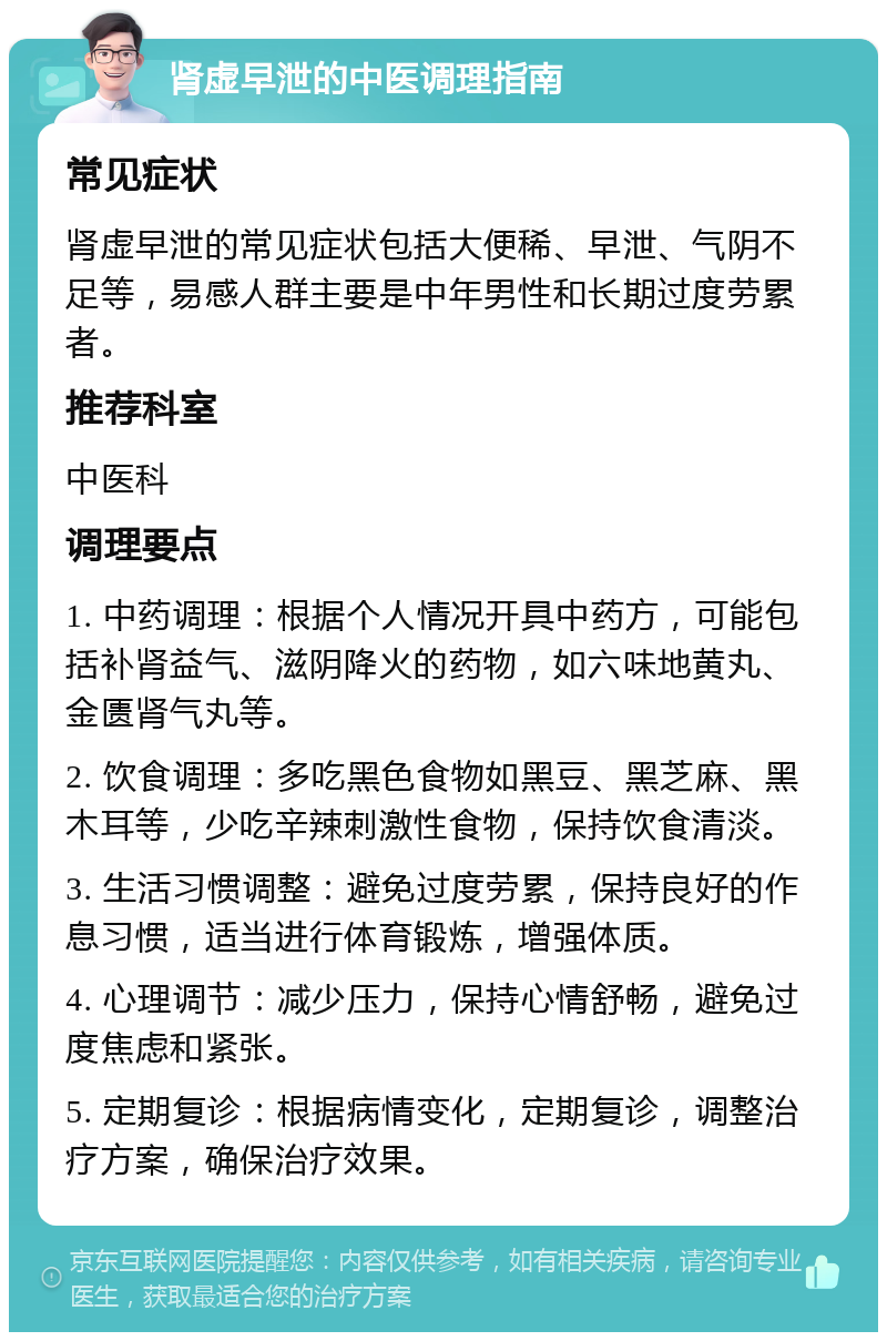 肾虚早泄的中医调理指南 常见症状 肾虚早泄的常见症状包括大便稀、早泄、气阴不足等，易感人群主要是中年男性和长期过度劳累者。 推荐科室 中医科 调理要点 1. 中药调理：根据个人情况开具中药方，可能包括补肾益气、滋阴降火的药物，如六味地黄丸、金匮肾气丸等。 2. 饮食调理：多吃黑色食物如黑豆、黑芝麻、黑木耳等，少吃辛辣刺激性食物，保持饮食清淡。 3. 生活习惯调整：避免过度劳累，保持良好的作息习惯，适当进行体育锻炼，增强体质。 4. 心理调节：减少压力，保持心情舒畅，避免过度焦虑和紧张。 5. 定期复诊：根据病情变化，定期复诊，调整治疗方案，确保治疗效果。