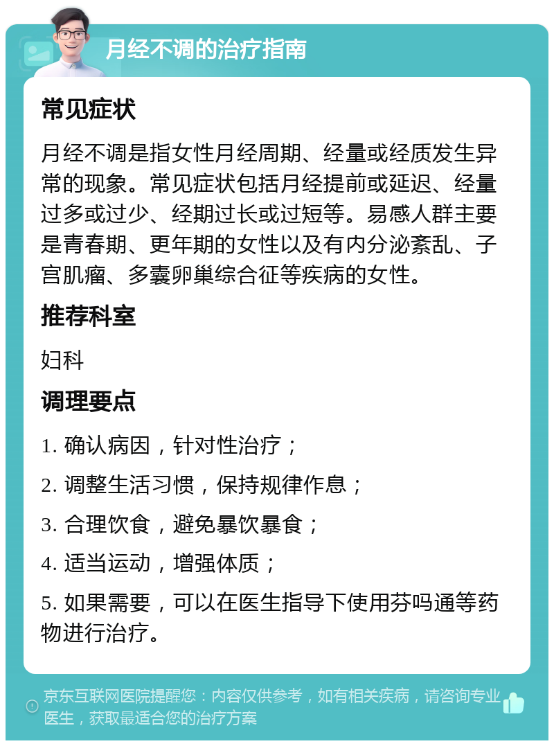 月经不调的治疗指南 常见症状 月经不调是指女性月经周期、经量或经质发生异常的现象。常见症状包括月经提前或延迟、经量过多或过少、经期过长或过短等。易感人群主要是青春期、更年期的女性以及有内分泌紊乱、子宫肌瘤、多囊卵巢综合征等疾病的女性。 推荐科室 妇科 调理要点 1. 确认病因，针对性治疗； 2. 调整生活习惯，保持规律作息； 3. 合理饮食，避免暴饮暴食； 4. 适当运动，增强体质； 5. 如果需要，可以在医生指导下使用芬吗通等药物进行治疗。