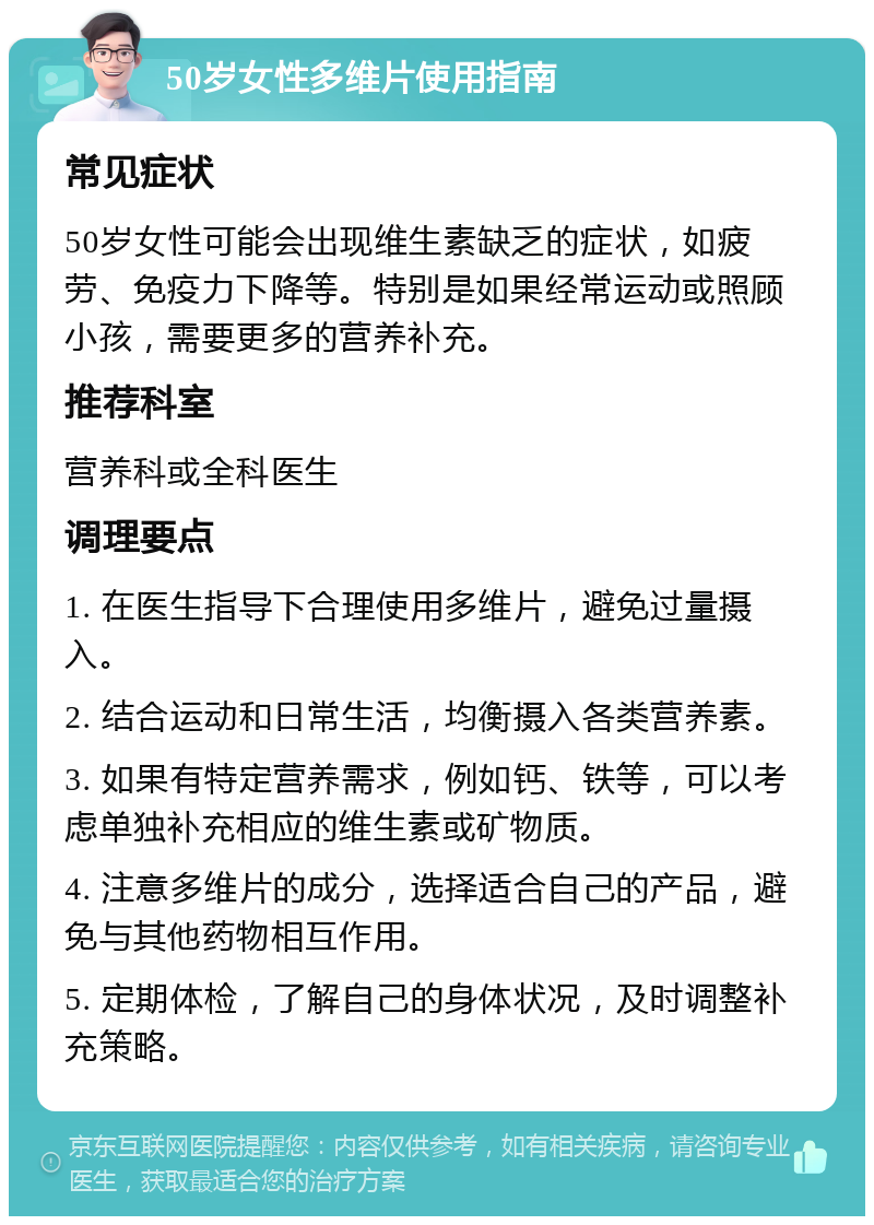 50岁女性多维片使用指南 常见症状 50岁女性可能会出现维生素缺乏的症状，如疲劳、免疫力下降等。特别是如果经常运动或照顾小孩，需要更多的营养补充。 推荐科室 营养科或全科医生 调理要点 1. 在医生指导下合理使用多维片，避免过量摄入。 2. 结合运动和日常生活，均衡摄入各类营养素。 3. 如果有特定营养需求，例如钙、铁等，可以考虑单独补充相应的维生素或矿物质。 4. 注意多维片的成分，选择适合自己的产品，避免与其他药物相互作用。 5. 定期体检，了解自己的身体状况，及时调整补充策略。