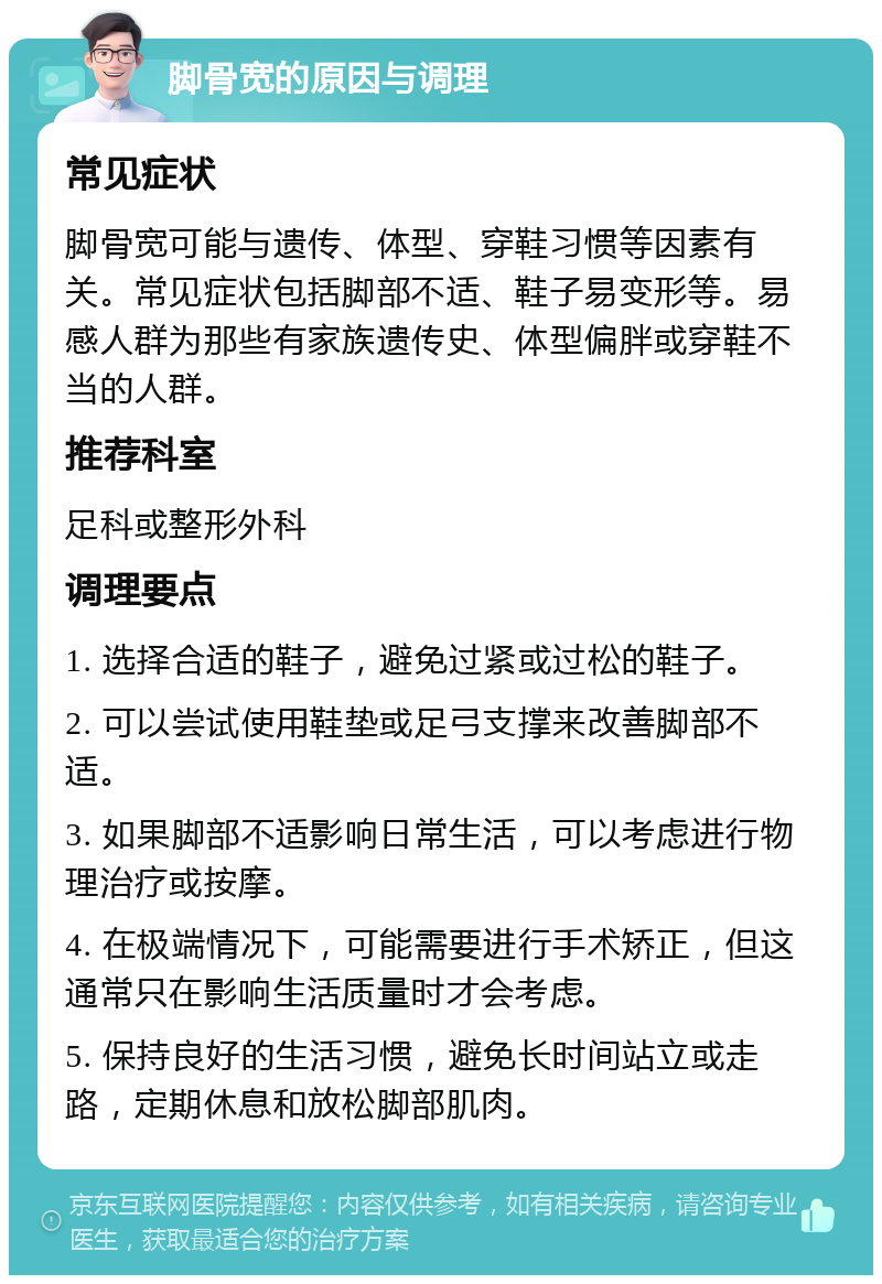 脚骨宽的原因与调理 常见症状 脚骨宽可能与遗传、体型、穿鞋习惯等因素有关。常见症状包括脚部不适、鞋子易变形等。易感人群为那些有家族遗传史、体型偏胖或穿鞋不当的人群。 推荐科室 足科或整形外科 调理要点 1. 选择合适的鞋子，避免过紧或过松的鞋子。 2. 可以尝试使用鞋垫或足弓支撑来改善脚部不适。 3. 如果脚部不适影响日常生活，可以考虑进行物理治疗或按摩。 4. 在极端情况下，可能需要进行手术矫正，但这通常只在影响生活质量时才会考虑。 5. 保持良好的生活习惯，避免长时间站立或走路，定期休息和放松脚部肌肉。