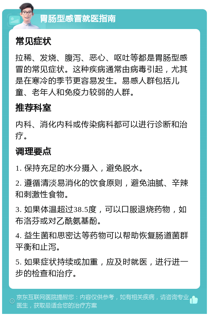 胃肠型感冒就医指南 常见症状 拉稀、发烧、腹泻、恶心、呕吐等都是胃肠型感冒的常见症状。这种疾病通常由病毒引起，尤其是在寒冷的季节更容易发生。易感人群包括儿童、老年人和免疫力较弱的人群。 推荐科室 内科、消化内科或传染病科都可以进行诊断和治疗。 调理要点 1. 保持充足的水分摄入，避免脱水。 2. 遵循清淡易消化的饮食原则，避免油腻、辛辣和刺激性食物。 3. 如果体温超过38.5度，可以口服退烧药物，如布洛芬或对乙酰氨基酚。 4. 益生菌和思密达等药物可以帮助恢复肠道菌群平衡和止泻。 5. 如果症状持续或加重，应及时就医，进行进一步的检查和治疗。