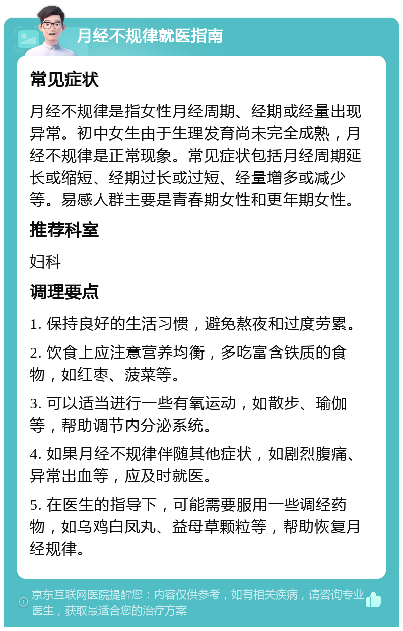 月经不规律就医指南 常见症状 月经不规律是指女性月经周期、经期或经量出现异常。初中女生由于生理发育尚未完全成熟，月经不规律是正常现象。常见症状包括月经周期延长或缩短、经期过长或过短、经量增多或减少等。易感人群主要是青春期女性和更年期女性。 推荐科室 妇科 调理要点 1. 保持良好的生活习惯，避免熬夜和过度劳累。 2. 饮食上应注意营养均衡，多吃富含铁质的食物，如红枣、菠菜等。 3. 可以适当进行一些有氧运动，如散步、瑜伽等，帮助调节内分泌系统。 4. 如果月经不规律伴随其他症状，如剧烈腹痛、异常出血等，应及时就医。 5. 在医生的指导下，可能需要服用一些调经药物，如乌鸡白凤丸、益母草颗粒等，帮助恢复月经规律。