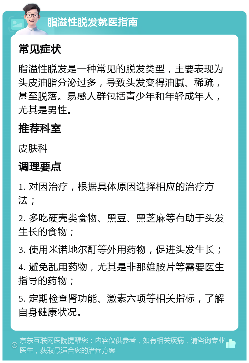 脂溢性脱发就医指南 常见症状 脂溢性脱发是一种常见的脱发类型，主要表现为头皮油脂分泌过多，导致头发变得油腻、稀疏，甚至脱落。易感人群包括青少年和年轻成年人，尤其是男性。 推荐科室 皮肤科 调理要点 1. 对因治疗，根据具体原因选择相应的治疗方法； 2. 多吃硬壳类食物、黑豆、黑芝麻等有助于头发生长的食物； 3. 使用米诺地尔酊等外用药物，促进头发生长； 4. 避免乱用药物，尤其是非那雄胺片等需要医生指导的药物； 5. 定期检查肾功能、激素六项等相关指标，了解自身健康状况。