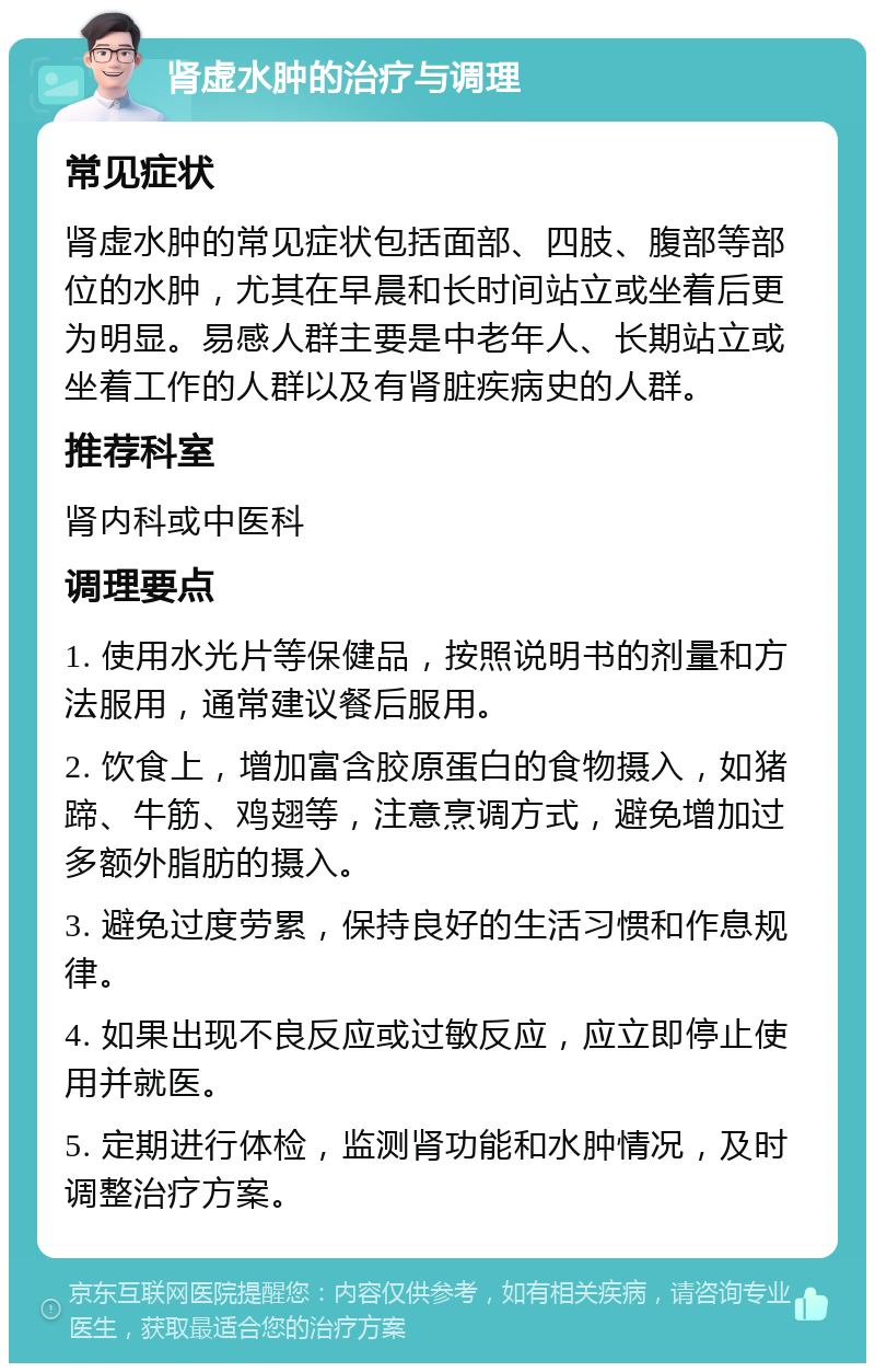 肾虚水肿的治疗与调理 常见症状 肾虚水肿的常见症状包括面部、四肢、腹部等部位的水肿，尤其在早晨和长时间站立或坐着后更为明显。易感人群主要是中老年人、长期站立或坐着工作的人群以及有肾脏疾病史的人群。 推荐科室 肾内科或中医科 调理要点 1. 使用水光片等保健品，按照说明书的剂量和方法服用，通常建议餐后服用。 2. 饮食上，增加富含胶原蛋白的食物摄入，如猪蹄、牛筋、鸡翅等，注意烹调方式，避免增加过多额外脂肪的摄入。 3. 避免过度劳累，保持良好的生活习惯和作息规律。 4. 如果出现不良反应或过敏反应，应立即停止使用并就医。 5. 定期进行体检，监测肾功能和水肿情况，及时调整治疗方案。