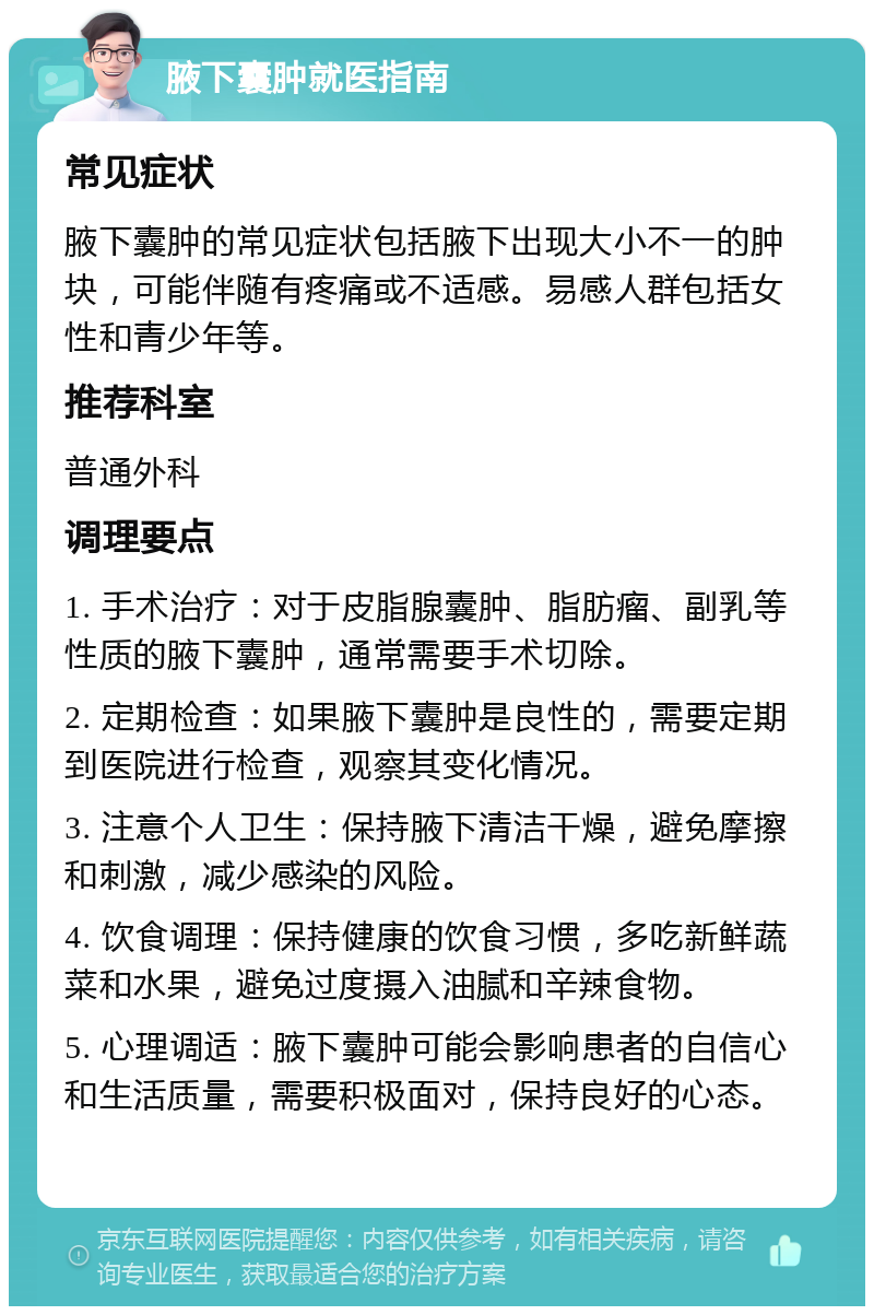 腋下囊肿就医指南 常见症状 腋下囊肿的常见症状包括腋下出现大小不一的肿块，可能伴随有疼痛或不适感。易感人群包括女性和青少年等。 推荐科室 普通外科 调理要点 1. 手术治疗：对于皮脂腺囊肿、脂肪瘤、副乳等性质的腋下囊肿，通常需要手术切除。 2. 定期检查：如果腋下囊肿是良性的，需要定期到医院进行检查，观察其变化情况。 3. 注意个人卫生：保持腋下清洁干燥，避免摩擦和刺激，减少感染的风险。 4. 饮食调理：保持健康的饮食习惯，多吃新鲜蔬菜和水果，避免过度摄入油腻和辛辣食物。 5. 心理调适：腋下囊肿可能会影响患者的自信心和生活质量，需要积极面对，保持良好的心态。