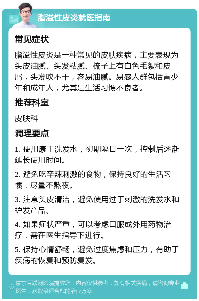 脂溢性皮炎就医指南 常见症状 脂溢性皮炎是一种常见的皮肤疾病，主要表现为头皮油腻、头发粘腻、梳子上有白色毛絮和皮屑，头发吹不干，容易油腻。易感人群包括青少年和成年人，尤其是生活习惯不良者。 推荐科室 皮肤科 调理要点 1. 使用康王洗发水，初期隔日一次，控制后逐渐延长使用时间。 2. 避免吃辛辣刺激的食物，保持良好的生活习惯，尽量不熬夜。 3. 注意头皮清洁，避免使用过于刺激的洗发水和护发产品。 4. 如果症状严重，可以考虑口服或外用药物治疗，需在医生指导下进行。 5. 保持心情舒畅，避免过度焦虑和压力，有助于疾病的恢复和预防复发。