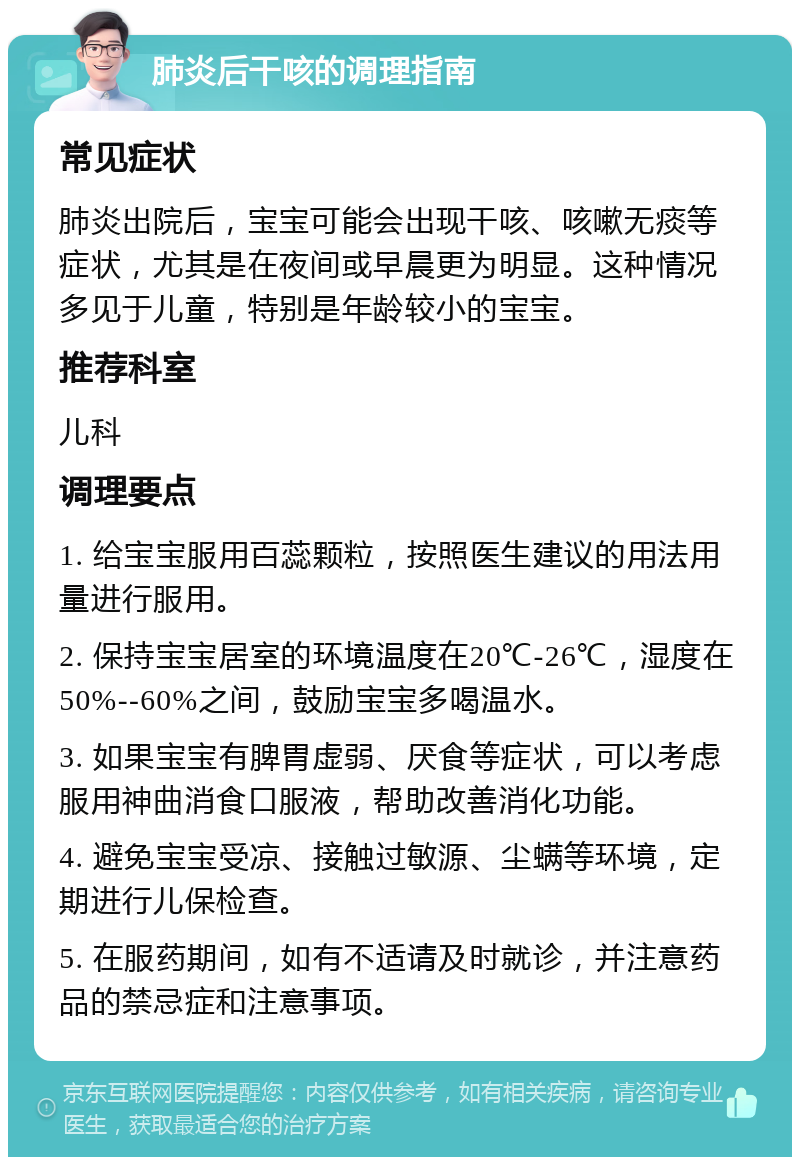 肺炎后干咳的调理指南 常见症状 肺炎出院后，宝宝可能会出现干咳、咳嗽无痰等症状，尤其是在夜间或早晨更为明显。这种情况多见于儿童，特别是年龄较小的宝宝。 推荐科室 儿科 调理要点 1. 给宝宝服用百蕊颗粒，按照医生建议的用法用量进行服用。 2. 保持宝宝居室的环境温度在20℃-26℃，湿度在50%--60%之间，鼓励宝宝多喝温水。 3. 如果宝宝有脾胃虚弱、厌食等症状，可以考虑服用神曲消食口服液，帮助改善消化功能。 4. 避免宝宝受凉、接触过敏源、尘螨等环境，定期进行儿保检查。 5. 在服药期间，如有不适请及时就诊，并注意药品的禁忌症和注意事项。