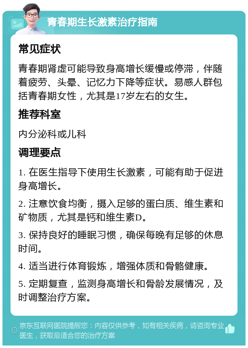 青春期生长激素治疗指南 常见症状 青春期肾虚可能导致身高增长缓慢或停滞，伴随着疲劳、头晕、记忆力下降等症状。易感人群包括青春期女性，尤其是17岁左右的女生。 推荐科室 内分泌科或儿科 调理要点 1. 在医生指导下使用生长激素，可能有助于促进身高增长。 2. 注意饮食均衡，摄入足够的蛋白质、维生素和矿物质，尤其是钙和维生素D。 3. 保持良好的睡眠习惯，确保每晚有足够的休息时间。 4. 适当进行体育锻炼，增强体质和骨骼健康。 5. 定期复查，监测身高增长和骨龄发展情况，及时调整治疗方案。