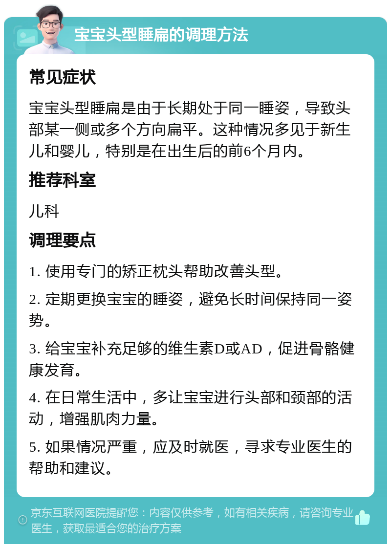 宝宝头型睡扁的调理方法 常见症状 宝宝头型睡扁是由于长期处于同一睡姿，导致头部某一侧或多个方向扁平。这种情况多见于新生儿和婴儿，特别是在出生后的前6个月内。 推荐科室 儿科 调理要点 1. 使用专门的矫正枕头帮助改善头型。 2. 定期更换宝宝的睡姿，避免长时间保持同一姿势。 3. 给宝宝补充足够的维生素D或AD，促进骨骼健康发育。 4. 在日常生活中，多让宝宝进行头部和颈部的活动，增强肌肉力量。 5. 如果情况严重，应及时就医，寻求专业医生的帮助和建议。