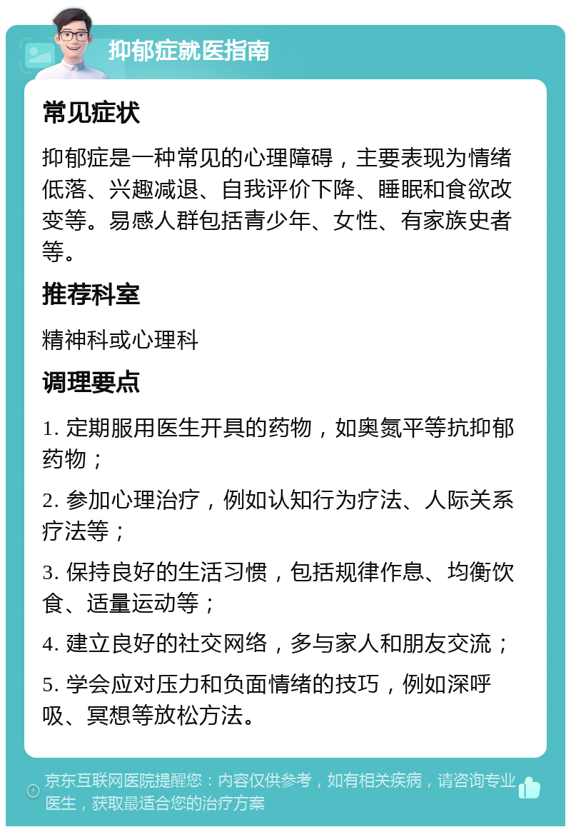 抑郁症就医指南 常见症状 抑郁症是一种常见的心理障碍，主要表现为情绪低落、兴趣减退、自我评价下降、睡眠和食欲改变等。易感人群包括青少年、女性、有家族史者等。 推荐科室 精神科或心理科 调理要点 1. 定期服用医生开具的药物，如奥氮平等抗抑郁药物； 2. 参加心理治疗，例如认知行为疗法、人际关系疗法等； 3. 保持良好的生活习惯，包括规律作息、均衡饮食、适量运动等； 4. 建立良好的社交网络，多与家人和朋友交流； 5. 学会应对压力和负面情绪的技巧，例如深呼吸、冥想等放松方法。