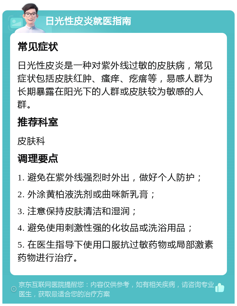 日光性皮炎就医指南 常见症状 日光性皮炎是一种对紫外线过敏的皮肤病，常见症状包括皮肤红肿、瘙痒、疙瘩等，易感人群为长期暴露在阳光下的人群或皮肤较为敏感的人群。 推荐科室 皮肤科 调理要点 1. 避免在紫外线强烈时外出，做好个人防护； 2. 外涂黄柏液洗剂或曲咪新乳膏； 3. 注意保持皮肤清洁和湿润； 4. 避免使用刺激性强的化妆品或洗浴用品； 5. 在医生指导下使用口服抗过敏药物或局部激素药物进行治疗。