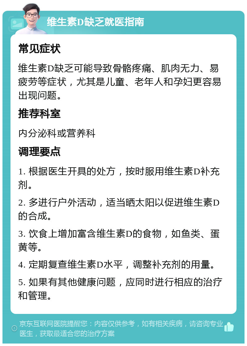 维生素D缺乏就医指南 常见症状 维生素D缺乏可能导致骨骼疼痛、肌肉无力、易疲劳等症状，尤其是儿童、老年人和孕妇更容易出现问题。 推荐科室 内分泌科或营养科 调理要点 1. 根据医生开具的处方，按时服用维生素D补充剂。 2. 多进行户外活动，适当晒太阳以促进维生素D的合成。 3. 饮食上增加富含维生素D的食物，如鱼类、蛋黄等。 4. 定期复查维生素D水平，调整补充剂的用量。 5. 如果有其他健康问题，应同时进行相应的治疗和管理。