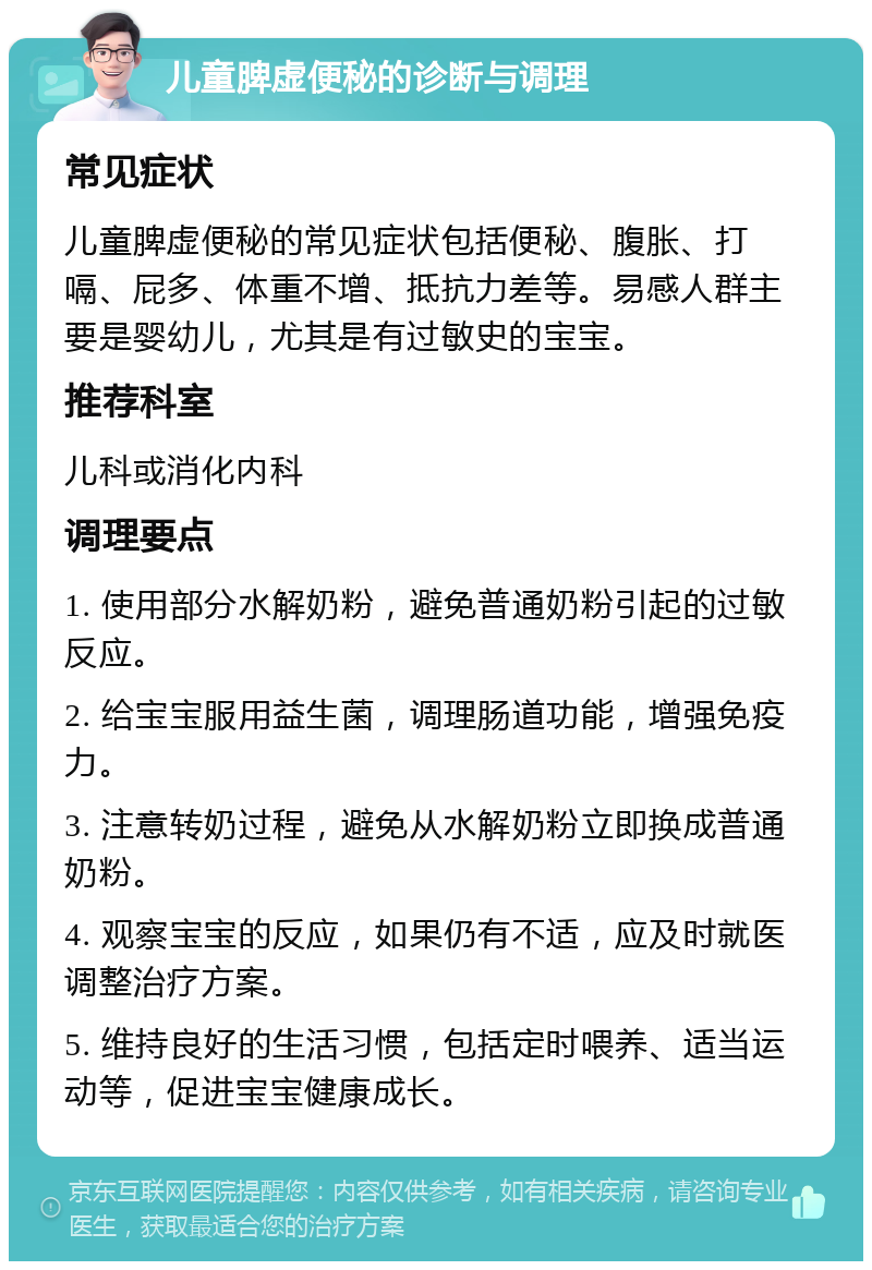 儿童脾虚便秘的诊断与调理 常见症状 儿童脾虚便秘的常见症状包括便秘、腹胀、打嗝、屁多、体重不增、抵抗力差等。易感人群主要是婴幼儿，尤其是有过敏史的宝宝。 推荐科室 儿科或消化内科 调理要点 1. 使用部分水解奶粉，避免普通奶粉引起的过敏反应。 2. 给宝宝服用益生菌，调理肠道功能，增强免疫力。 3. 注意转奶过程，避免从水解奶粉立即换成普通奶粉。 4. 观察宝宝的反应，如果仍有不适，应及时就医调整治疗方案。 5. 维持良好的生活习惯，包括定时喂养、适当运动等，促进宝宝健康成长。