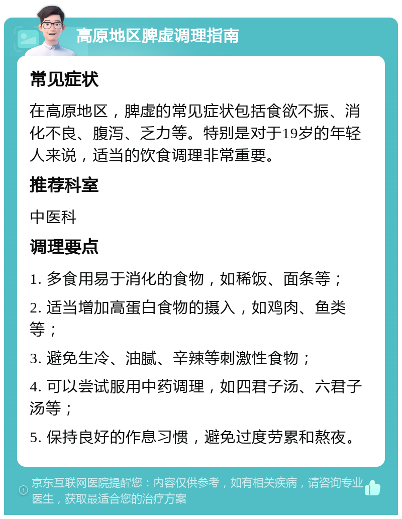 高原地区脾虚调理指南 常见症状 在高原地区，脾虚的常见症状包括食欲不振、消化不良、腹泻、乏力等。特别是对于19岁的年轻人来说，适当的饮食调理非常重要。 推荐科室 中医科 调理要点 1. 多食用易于消化的食物，如稀饭、面条等； 2. 适当增加高蛋白食物的摄入，如鸡肉、鱼类等； 3. 避免生冷、油腻、辛辣等刺激性食物； 4. 可以尝试服用中药调理，如四君子汤、六君子汤等； 5. 保持良好的作息习惯，避免过度劳累和熬夜。