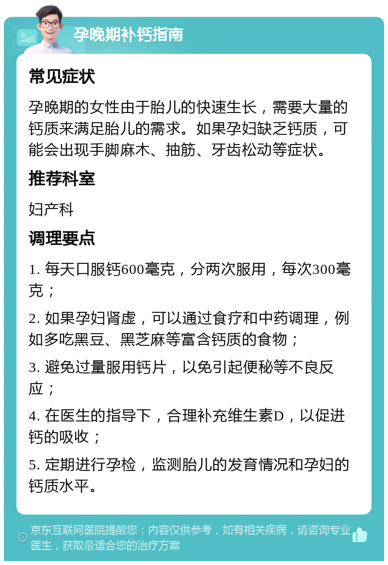 孕晚期补钙指南 常见症状 孕晚期的女性由于胎儿的快速生长，需要大量的钙质来满足胎儿的需求。如果孕妇缺乏钙质，可能会出现手脚麻木、抽筋、牙齿松动等症状。 推荐科室 妇产科 调理要点 1. 每天口服钙600毫克，分两次服用，每次300毫克； 2. 如果孕妇肾虚，可以通过食疗和中药调理，例如多吃黑豆、黑芝麻等富含钙质的食物； 3. 避免过量服用钙片，以免引起便秘等不良反应； 4. 在医生的指导下，合理补充维生素D，以促进钙的吸收； 5. 定期进行孕检，监测胎儿的发育情况和孕妇的钙质水平。