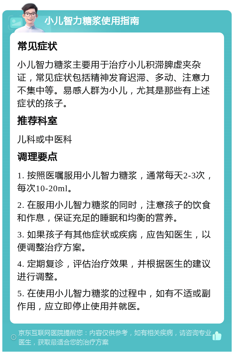 小儿智力糖浆使用指南 常见症状 小儿智力糖浆主要用于治疗小儿积滞脾虚夹杂证，常见症状包括精神发育迟滞、多动、注意力不集中等。易感人群为小儿，尤其是那些有上述症状的孩子。 推荐科室 儿科或中医科 调理要点 1. 按照医嘱服用小儿智力糖浆，通常每天2-3次，每次10-20ml。 2. 在服用小儿智力糖浆的同时，注意孩子的饮食和作息，保证充足的睡眠和均衡的营养。 3. 如果孩子有其他症状或疾病，应告知医生，以便调整治疗方案。 4. 定期复诊，评估治疗效果，并根据医生的建议进行调整。 5. 在使用小儿智力糖浆的过程中，如有不适或副作用，应立即停止使用并就医。