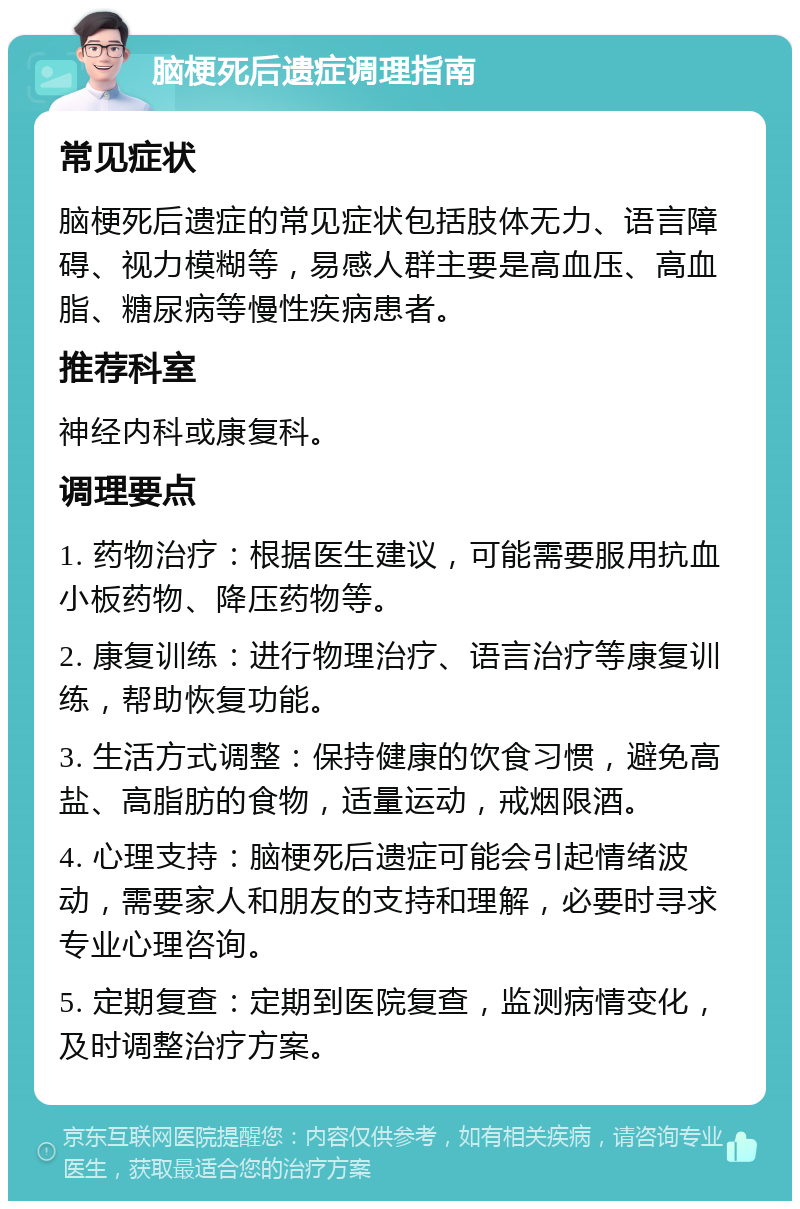 脑梗死后遗症调理指南 常见症状 脑梗死后遗症的常见症状包括肢体无力、语言障碍、视力模糊等，易感人群主要是高血压、高血脂、糖尿病等慢性疾病患者。 推荐科室 神经内科或康复科。 调理要点 1. 药物治疗：根据医生建议，可能需要服用抗血小板药物、降压药物等。 2. 康复训练：进行物理治疗、语言治疗等康复训练，帮助恢复功能。 3. 生活方式调整：保持健康的饮食习惯，避免高盐、高脂肪的食物，适量运动，戒烟限酒。 4. 心理支持：脑梗死后遗症可能会引起情绪波动，需要家人和朋友的支持和理解，必要时寻求专业心理咨询。 5. 定期复查：定期到医院复查，监测病情变化，及时调整治疗方案。