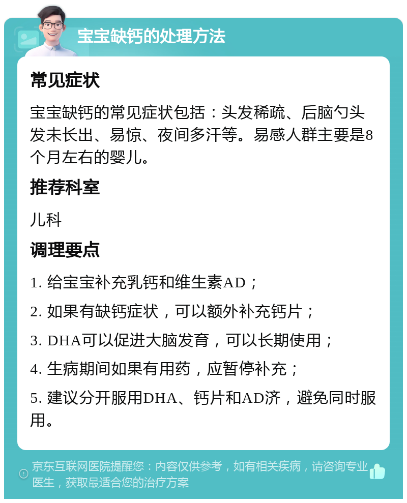 宝宝缺钙的处理方法 常见症状 宝宝缺钙的常见症状包括：头发稀疏、后脑勺头发未长出、易惊、夜间多汗等。易感人群主要是8个月左右的婴儿。 推荐科室 儿科 调理要点 1. 给宝宝补充乳钙和维生素AD； 2. 如果有缺钙症状，可以额外补充钙片； 3. DHA可以促进大脑发育，可以长期使用； 4. 生病期间如果有用药，应暂停补充； 5. 建议分开服用DHA、钙片和AD济，避免同时服用。