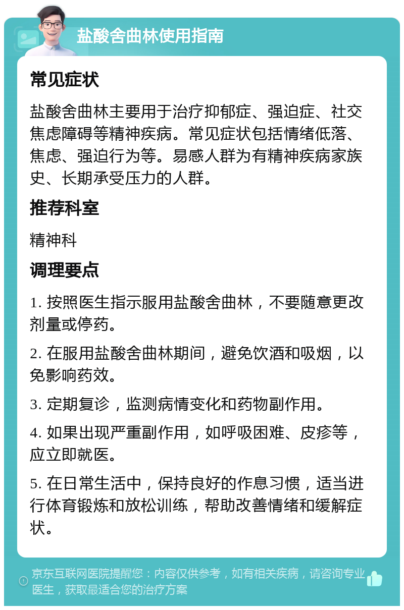 盐酸舍曲林使用指南 常见症状 盐酸舍曲林主要用于治疗抑郁症、强迫症、社交焦虑障碍等精神疾病。常见症状包括情绪低落、焦虑、强迫行为等。易感人群为有精神疾病家族史、长期承受压力的人群。 推荐科室 精神科 调理要点 1. 按照医生指示服用盐酸舍曲林，不要随意更改剂量或停药。 2. 在服用盐酸舍曲林期间，避免饮酒和吸烟，以免影响药效。 3. 定期复诊，监测病情变化和药物副作用。 4. 如果出现严重副作用，如呼吸困难、皮疹等，应立即就医。 5. 在日常生活中，保持良好的作息习惯，适当进行体育锻炼和放松训练，帮助改善情绪和缓解症状。