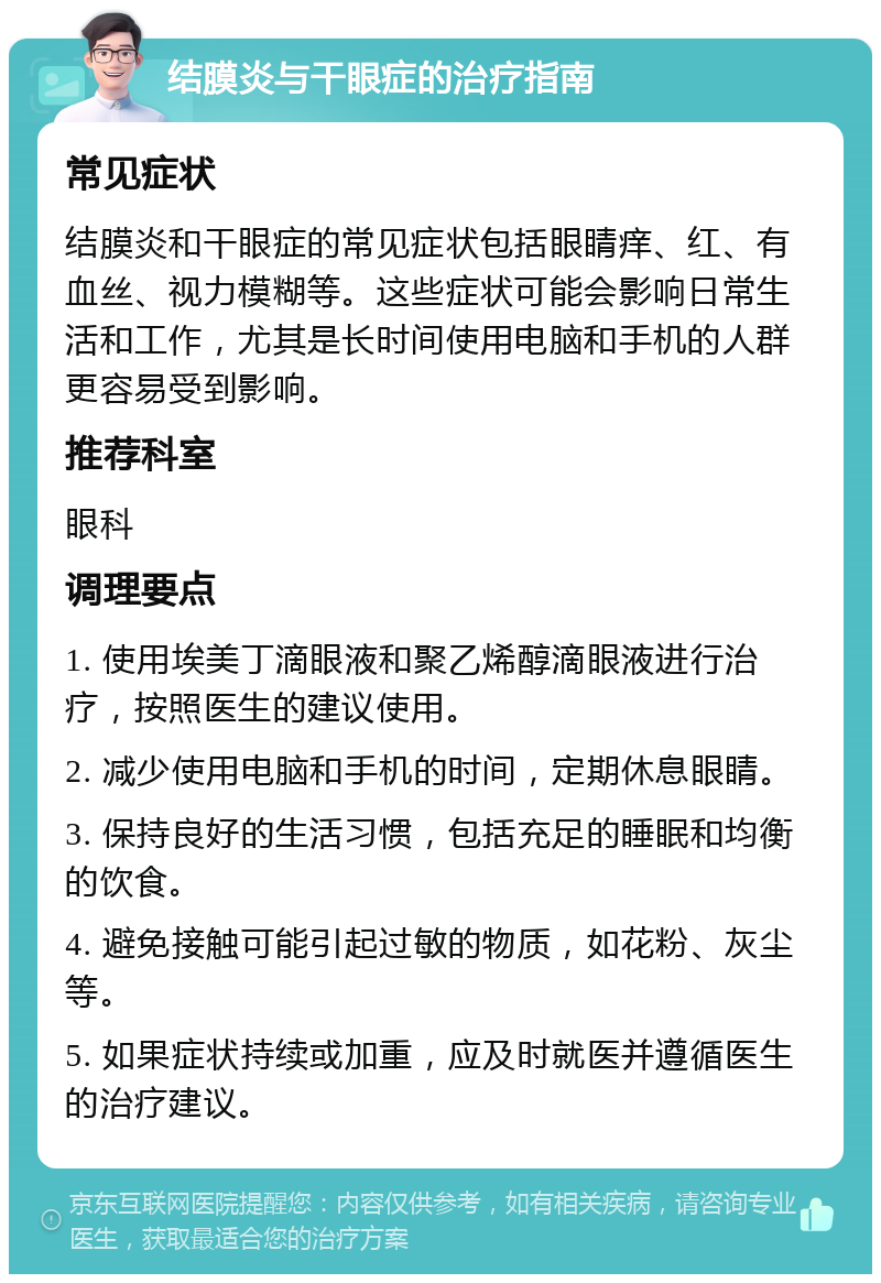 结膜炎与干眼症的治疗指南 常见症状 结膜炎和干眼症的常见症状包括眼睛痒、红、有血丝、视力模糊等。这些症状可能会影响日常生活和工作，尤其是长时间使用电脑和手机的人群更容易受到影响。 推荐科室 眼科 调理要点 1. 使用埃美丁滴眼液和聚乙烯醇滴眼液进行治疗，按照医生的建议使用。 2. 减少使用电脑和手机的时间，定期休息眼睛。 3. 保持良好的生活习惯，包括充足的睡眠和均衡的饮食。 4. 避免接触可能引起过敏的物质，如花粉、灰尘等。 5. 如果症状持续或加重，应及时就医并遵循医生的治疗建议。