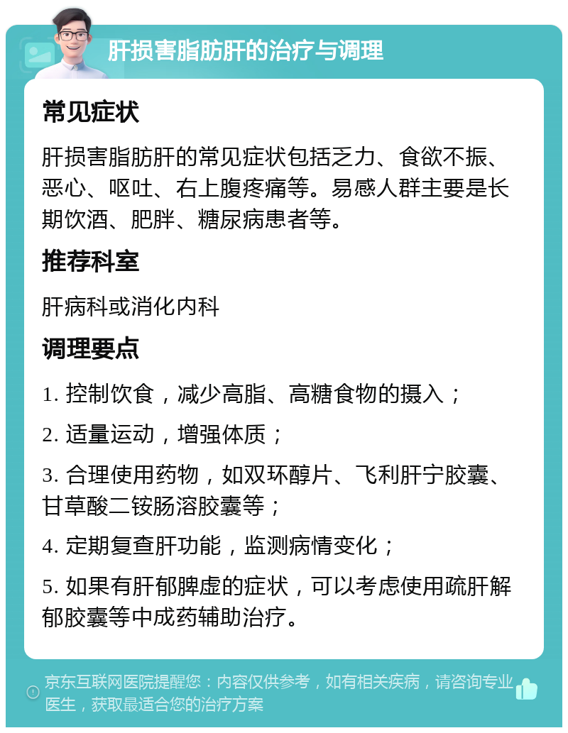 肝损害脂肪肝的治疗与调理 常见症状 肝损害脂肪肝的常见症状包括乏力、食欲不振、恶心、呕吐、右上腹疼痛等。易感人群主要是长期饮酒、肥胖、糖尿病患者等。 推荐科室 肝病科或消化内科 调理要点 1. 控制饮食，减少高脂、高糖食物的摄入； 2. 适量运动，增强体质； 3. 合理使用药物，如双环醇片、飞利肝宁胶囊、甘草酸二铵肠溶胶囊等； 4. 定期复查肝功能，监测病情变化； 5. 如果有肝郁脾虚的症状，可以考虑使用疏肝解郁胶囊等中成药辅助治疗。