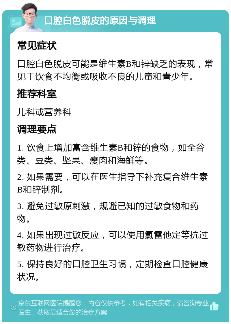 口腔白色脱皮的原因与调理 常见症状 口腔白色脱皮可能是维生素B和锌缺乏的表现，常见于饮食不均衡或吸收不良的儿童和青少年。 推荐科室 儿科或营养科 调理要点 1. 饮食上增加富含维生素B和锌的食物，如全谷类、豆类、坚果、瘦肉和海鲜等。 2. 如果需要，可以在医生指导下补充复合维生素B和锌制剂。 3. 避免过敏原刺激，规避已知的过敏食物和药物。 4. 如果出现过敏反应，可以使用氯雷他定等抗过敏药物进行治疗。 5. 保持良好的口腔卫生习惯，定期检查口腔健康状况。