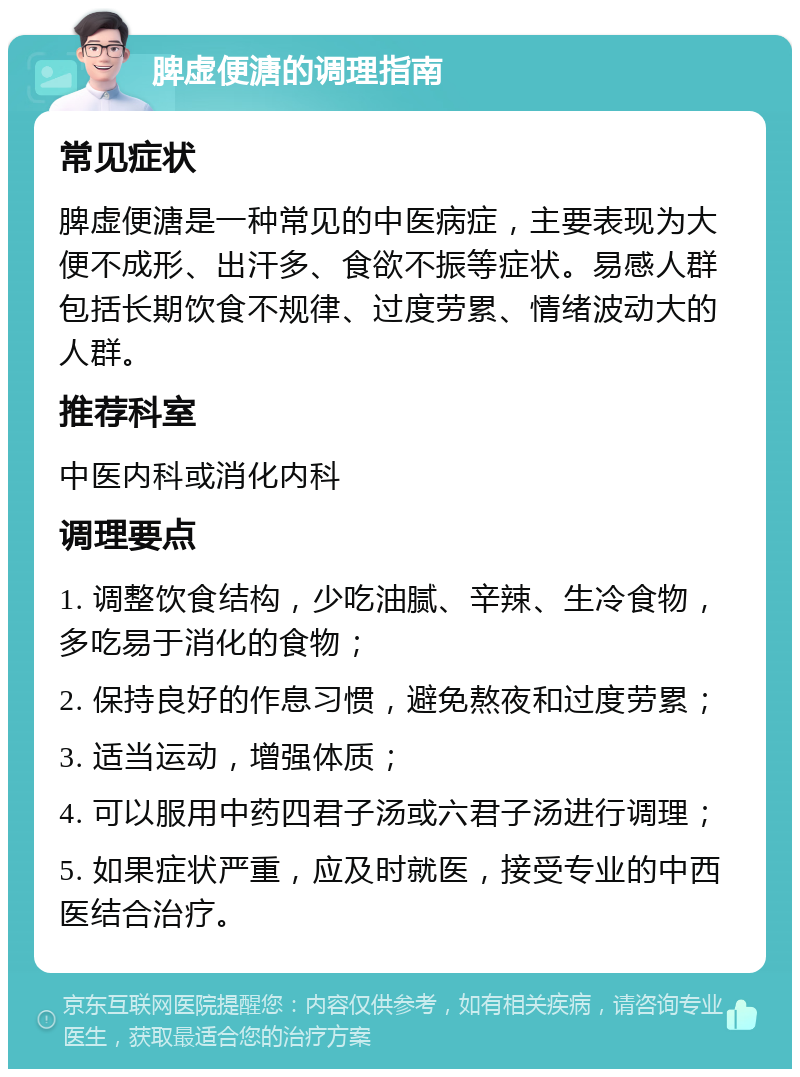 脾虚便溏的调理指南 常见症状 脾虚便溏是一种常见的中医病症，主要表现为大便不成形、出汗多、食欲不振等症状。易感人群包括长期饮食不规律、过度劳累、情绪波动大的人群。 推荐科室 中医内科或消化内科 调理要点 1. 调整饮食结构，少吃油腻、辛辣、生冷食物，多吃易于消化的食物； 2. 保持良好的作息习惯，避免熬夜和过度劳累； 3. 适当运动，增强体质； 4. 可以服用中药四君子汤或六君子汤进行调理； 5. 如果症状严重，应及时就医，接受专业的中西医结合治疗。