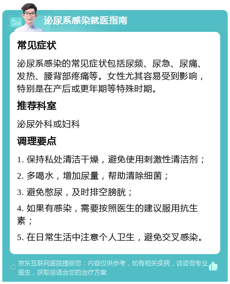 泌尿系感染就医指南 常见症状 泌尿系感染的常见症状包括尿频、尿急、尿痛、发热、腰背部疼痛等。女性尤其容易受到影响，特别是在产后或更年期等特殊时期。 推荐科室 泌尿外科或妇科 调理要点 1. 保持私处清洁干燥，避免使用刺激性清洁剂； 2. 多喝水，增加尿量，帮助清除细菌； 3. 避免憋尿，及时排空膀胱； 4. 如果有感染，需要按照医生的建议服用抗生素； 5. 在日常生活中注意个人卫生，避免交叉感染。