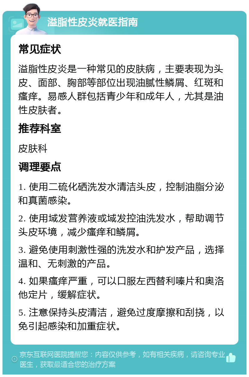 溢脂性皮炎就医指南 常见症状 溢脂性皮炎是一种常见的皮肤病，主要表现为头皮、面部、胸部等部位出现油腻性鳞屑、红斑和瘙痒。易感人群包括青少年和成年人，尤其是油性皮肤者。 推荐科室 皮肤科 调理要点 1. 使用二硫化硒洗发水清洁头皮，控制油脂分泌和真菌感染。 2. 使用域发营养液或域发控油洗发水，帮助调节头皮环境，减少瘙痒和鳞屑。 3. 避免使用刺激性强的洗发水和护发产品，选择温和、无刺激的产品。 4. 如果瘙痒严重，可以口服左西替利嗪片和奥洛他定片，缓解症状。 5. 注意保持头皮清洁，避免过度摩擦和刮挠，以免引起感染和加重症状。