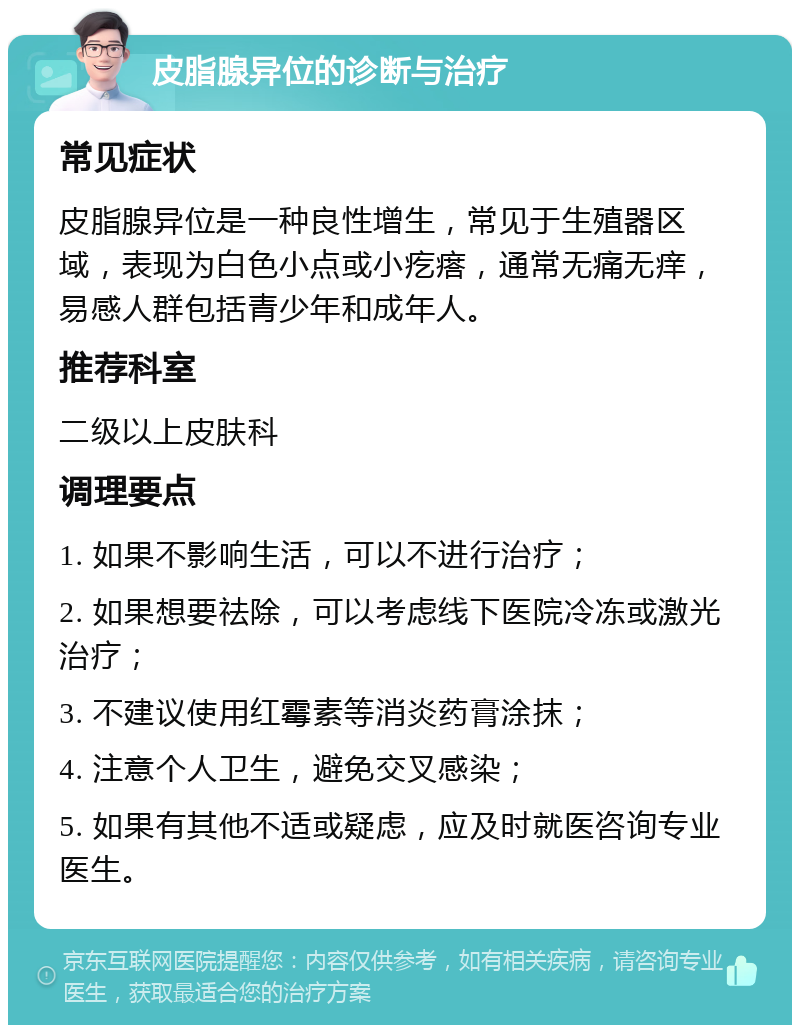 皮脂腺异位的诊断与治疗 常见症状 皮脂腺异位是一种良性增生，常见于生殖器区域，表现为白色小点或小疙瘩，通常无痛无痒，易感人群包括青少年和成年人。 推荐科室 二级以上皮肤科 调理要点 1. 如果不影响生活，可以不进行治疗； 2. 如果想要祛除，可以考虑线下医院冷冻或激光治疗； 3. 不建议使用红霉素等消炎药膏涂抹； 4. 注意个人卫生，避免交叉感染； 5. 如果有其他不适或疑虑，应及时就医咨询专业医生。