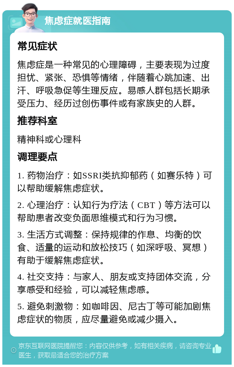 焦虑症就医指南 常见症状 焦虑症是一种常见的心理障碍，主要表现为过度担忧、紧张、恐惧等情绪，伴随着心跳加速、出汗、呼吸急促等生理反应。易感人群包括长期承受压力、经历过创伤事件或有家族史的人群。 推荐科室 精神科或心理科 调理要点 1. 药物治疗：如SSRI类抗抑郁药（如赛乐特）可以帮助缓解焦虑症状。 2. 心理治疗：认知行为疗法（CBT）等方法可以帮助患者改变负面思维模式和行为习惯。 3. 生活方式调整：保持规律的作息、均衡的饮食、适量的运动和放松技巧（如深呼吸、冥想）有助于缓解焦虑症状。 4. 社交支持：与家人、朋友或支持团体交流，分享感受和经验，可以减轻焦虑感。 5. 避免刺激物：如咖啡因、尼古丁等可能加剧焦虑症状的物质，应尽量避免或减少摄入。