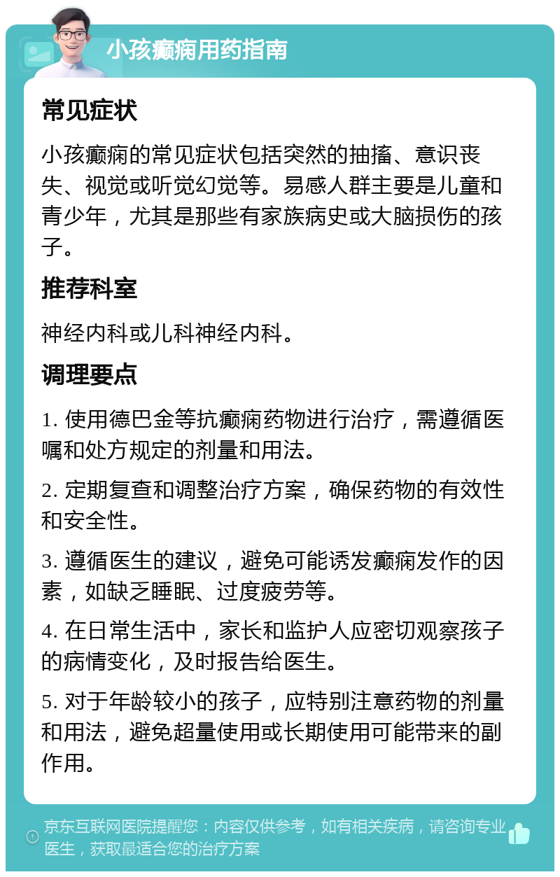 小孩癫痫用药指南 常见症状 小孩癫痫的常见症状包括突然的抽搐、意识丧失、视觉或听觉幻觉等。易感人群主要是儿童和青少年，尤其是那些有家族病史或大脑损伤的孩子。 推荐科室 神经内科或儿科神经内科。 调理要点 1. 使用德巴金等抗癫痫药物进行治疗，需遵循医嘱和处方规定的剂量和用法。 2. 定期复查和调整治疗方案，确保药物的有效性和安全性。 3. 遵循医生的建议，避免可能诱发癫痫发作的因素，如缺乏睡眠、过度疲劳等。 4. 在日常生活中，家长和监护人应密切观察孩子的病情变化，及时报告给医生。 5. 对于年龄较小的孩子，应特别注意药物的剂量和用法，避免超量使用或长期使用可能带来的副作用。