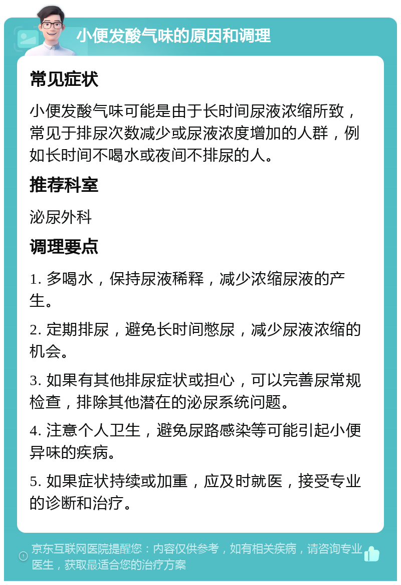 小便发酸气味的原因和调理 常见症状 小便发酸气味可能是由于长时间尿液浓缩所致，常见于排尿次数减少或尿液浓度增加的人群，例如长时间不喝水或夜间不排尿的人。 推荐科室 泌尿外科 调理要点 1. 多喝水，保持尿液稀释，减少浓缩尿液的产生。 2. 定期排尿，避免长时间憋尿，减少尿液浓缩的机会。 3. 如果有其他排尿症状或担心，可以完善尿常规检查，排除其他潜在的泌尿系统问题。 4. 注意个人卫生，避免尿路感染等可能引起小便异味的疾病。 5. 如果症状持续或加重，应及时就医，接受专业的诊断和治疗。