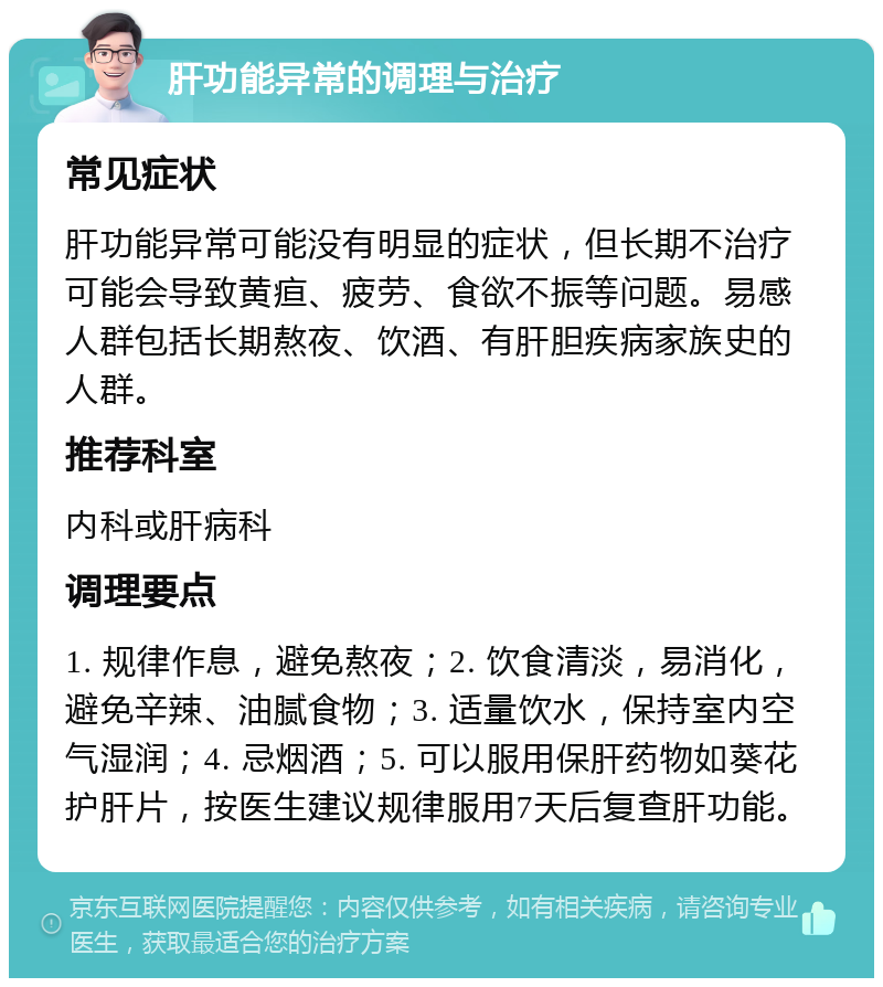 肝功能异常的调理与治疗 常见症状 肝功能异常可能没有明显的症状，但长期不治疗可能会导致黄疸、疲劳、食欲不振等问题。易感人群包括长期熬夜、饮酒、有肝胆疾病家族史的人群。 推荐科室 内科或肝病科 调理要点 1. 规律作息，避免熬夜；2. 饮食清淡，易消化，避免辛辣、油腻食物；3. 适量饮水，保持室内空气湿润；4. 忌烟酒；5. 可以服用保肝药物如葵花护肝片，按医生建议规律服用7天后复查肝功能。