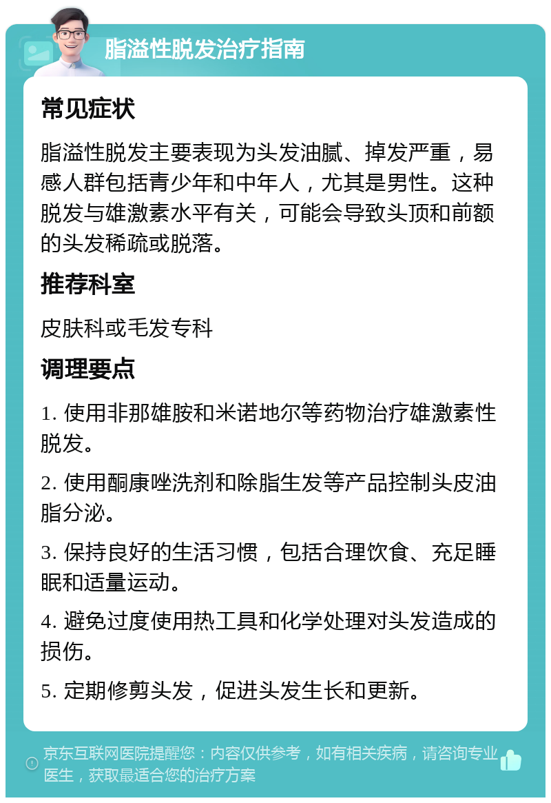 脂溢性脱发治疗指南 常见症状 脂溢性脱发主要表现为头发油腻、掉发严重，易感人群包括青少年和中年人，尤其是男性。这种脱发与雄激素水平有关，可能会导致头顶和前额的头发稀疏或脱落。 推荐科室 皮肤科或毛发专科 调理要点 1. 使用非那雄胺和米诺地尔等药物治疗雄激素性脱发。 2. 使用酮康唑洗剂和除脂生发等产品控制头皮油脂分泌。 3. 保持良好的生活习惯，包括合理饮食、充足睡眠和适量运动。 4. 避免过度使用热工具和化学处理对头发造成的损伤。 5. 定期修剪头发，促进头发生长和更新。