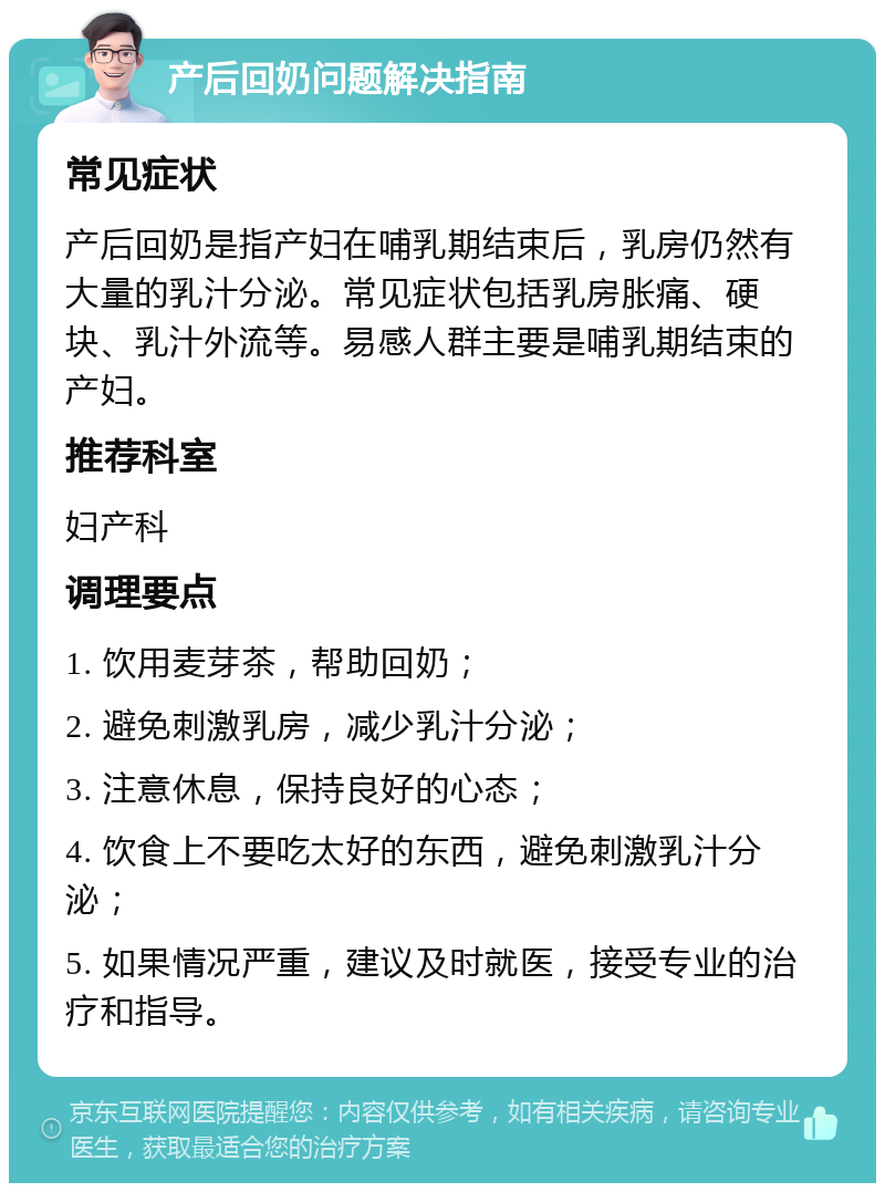 产后回奶问题解决指南 常见症状 产后回奶是指产妇在哺乳期结束后，乳房仍然有大量的乳汁分泌。常见症状包括乳房胀痛、硬块、乳汁外流等。易感人群主要是哺乳期结束的产妇。 推荐科室 妇产科 调理要点 1. 饮用麦芽茶，帮助回奶； 2. 避免刺激乳房，减少乳汁分泌； 3. 注意休息，保持良好的心态； 4. 饮食上不要吃太好的东西，避免刺激乳汁分泌； 5. 如果情况严重，建议及时就医，接受专业的治疗和指导。