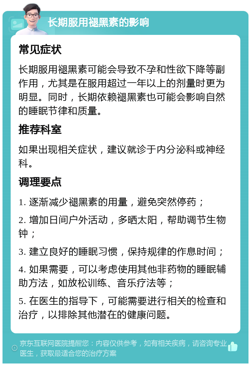 长期服用褪黑素的影响 常见症状 长期服用褪黑素可能会导致不孕和性欲下降等副作用，尤其是在服用超过一年以上的剂量时更为明显。同时，长期依赖褪黑素也可能会影响自然的睡眠节律和质量。 推荐科室 如果出现相关症状，建议就诊于内分泌科或神经科。 调理要点 1. 逐渐减少褪黑素的用量，避免突然停药； 2. 增加日间户外活动，多晒太阳，帮助调节生物钟； 3. 建立良好的睡眠习惯，保持规律的作息时间； 4. 如果需要，可以考虑使用其他非药物的睡眠辅助方法，如放松训练、音乐疗法等； 5. 在医生的指导下，可能需要进行相关的检查和治疗，以排除其他潜在的健康问题。