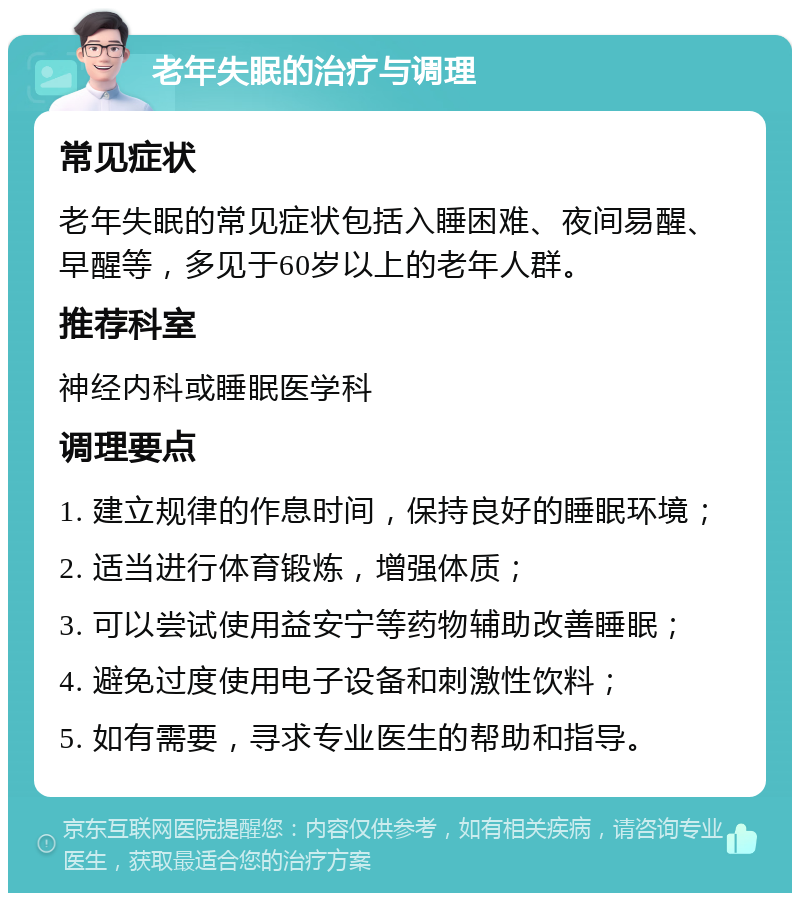 老年失眠的治疗与调理 常见症状 老年失眠的常见症状包括入睡困难、夜间易醒、早醒等，多见于60岁以上的老年人群。 推荐科室 神经内科或睡眠医学科 调理要点 1. 建立规律的作息时间，保持良好的睡眠环境； 2. 适当进行体育锻炼，增强体质； 3. 可以尝试使用益安宁等药物辅助改善睡眠； 4. 避免过度使用电子设备和刺激性饮料； 5. 如有需要，寻求专业医生的帮助和指导。