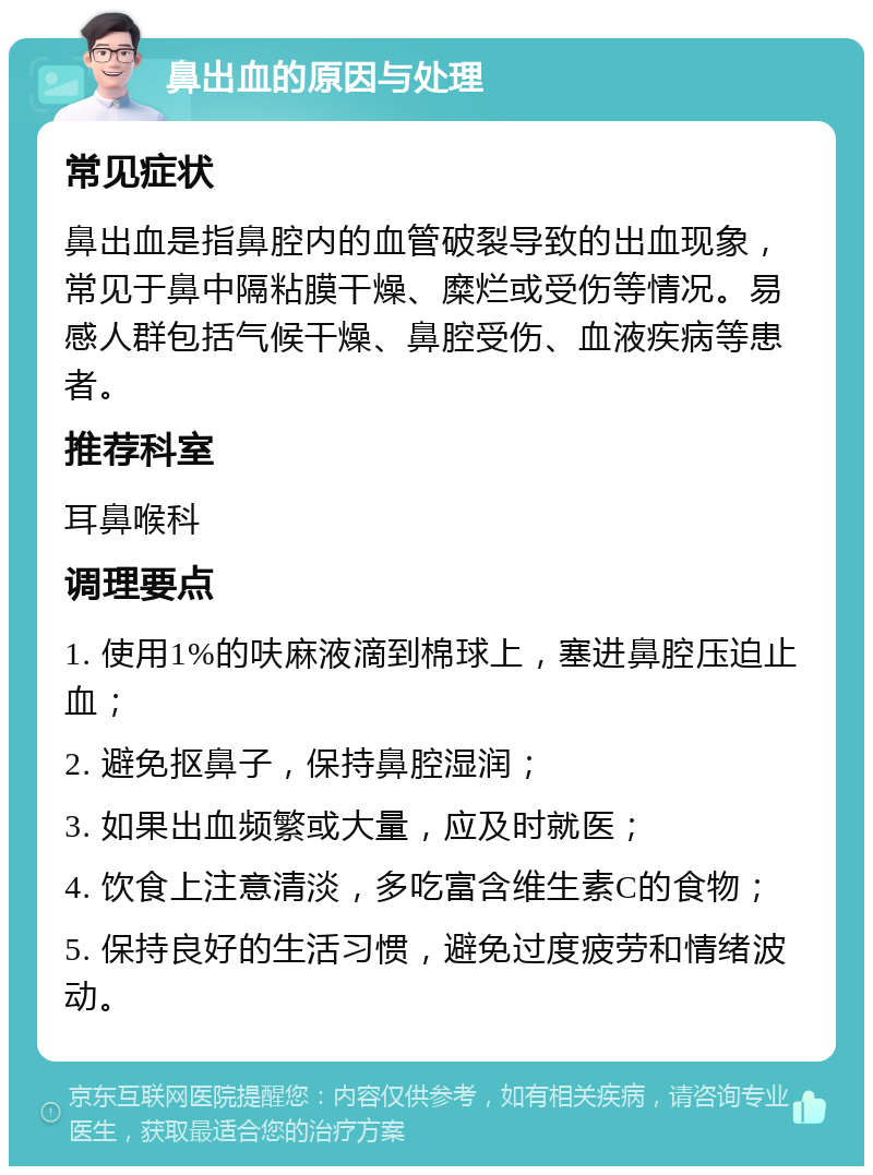 鼻出血的原因与处理 常见症状 鼻出血是指鼻腔内的血管破裂导致的出血现象，常见于鼻中隔粘膜干燥、糜烂或受伤等情况。易感人群包括气候干燥、鼻腔受伤、血液疾病等患者。 推荐科室 耳鼻喉科 调理要点 1. 使用1%的呋麻液滴到棉球上，塞进鼻腔压迫止血； 2. 避免抠鼻子，保持鼻腔湿润； 3. 如果出血频繁或大量，应及时就医； 4. 饮食上注意清淡，多吃富含维生素C的食物； 5. 保持良好的生活习惯，避免过度疲劳和情绪波动。