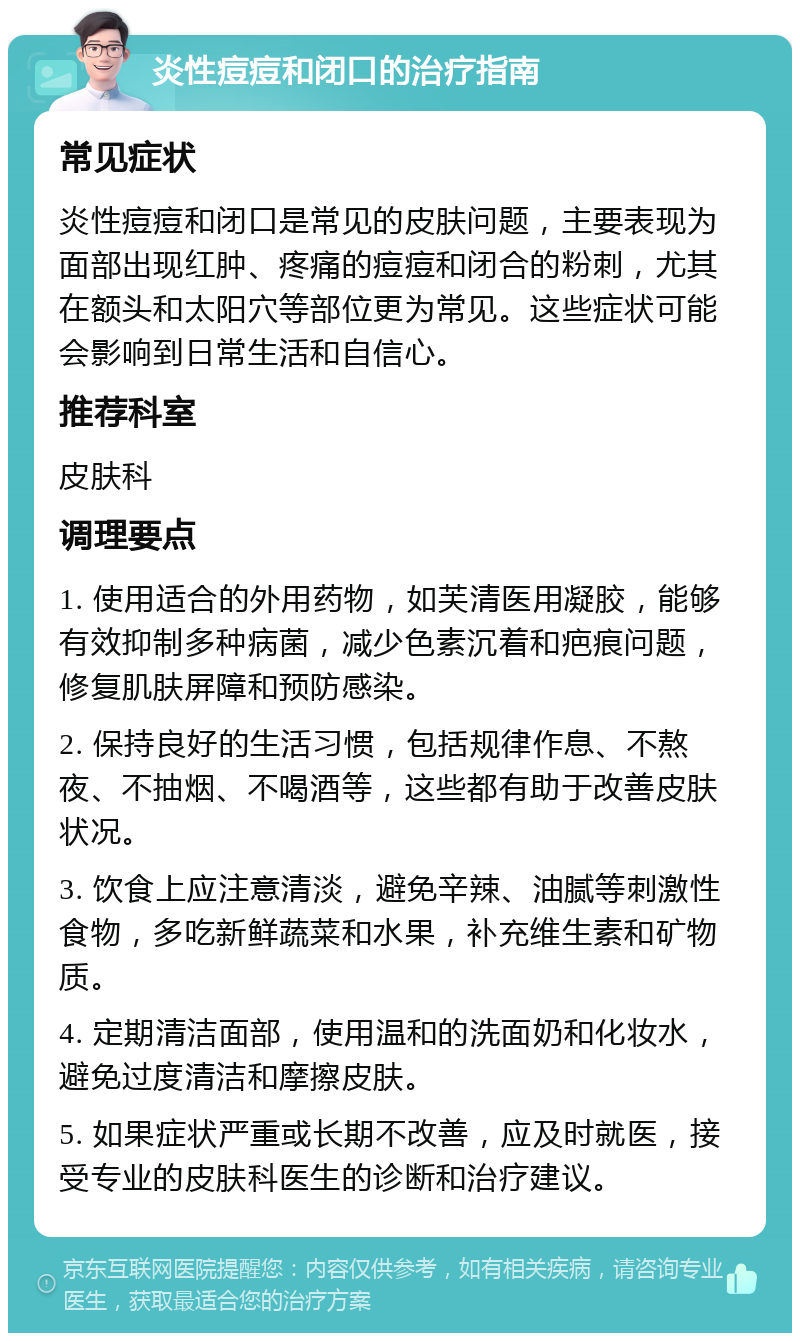 炎性痘痘和闭口的治疗指南 常见症状 炎性痘痘和闭口是常见的皮肤问题，主要表现为面部出现红肿、疼痛的痘痘和闭合的粉刺，尤其在额头和太阳穴等部位更为常见。这些症状可能会影响到日常生活和自信心。 推荐科室 皮肤科 调理要点 1. 使用适合的外用药物，如芙清医用凝胶，能够有效抑制多种病菌，减少色素沉着和疤痕问题，修复肌肤屏障和预防感染。 2. 保持良好的生活习惯，包括规律作息、不熬夜、不抽烟、不喝酒等，这些都有助于改善皮肤状况。 3. 饮食上应注意清淡，避免辛辣、油腻等刺激性食物，多吃新鲜蔬菜和水果，补充维生素和矿物质。 4. 定期清洁面部，使用温和的洗面奶和化妆水，避免过度清洁和摩擦皮肤。 5. 如果症状严重或长期不改善，应及时就医，接受专业的皮肤科医生的诊断和治疗建议。