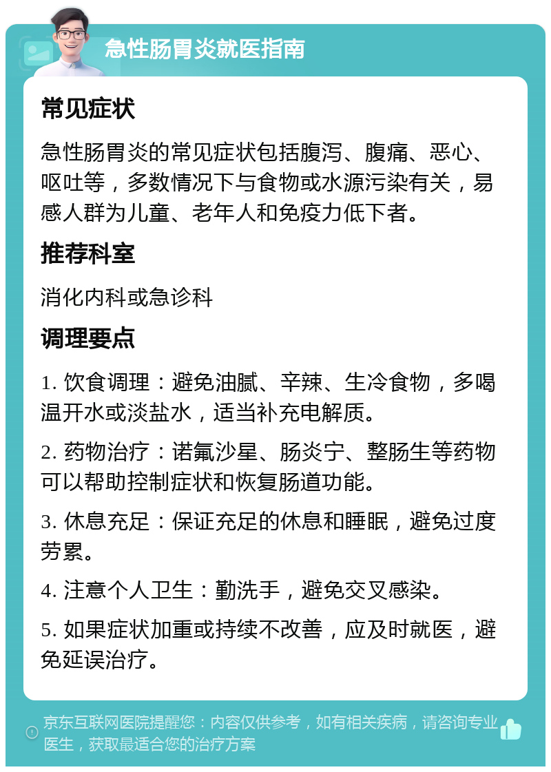 急性肠胃炎就医指南 常见症状 急性肠胃炎的常见症状包括腹泻、腹痛、恶心、呕吐等，多数情况下与食物或水源污染有关，易感人群为儿童、老年人和免疫力低下者。 推荐科室 消化内科或急诊科 调理要点 1. 饮食调理：避免油腻、辛辣、生冷食物，多喝温开水或淡盐水，适当补充电解质。 2. 药物治疗：诺氟沙星、肠炎宁、整肠生等药物可以帮助控制症状和恢复肠道功能。 3. 休息充足：保证充足的休息和睡眠，避免过度劳累。 4. 注意个人卫生：勤洗手，避免交叉感染。 5. 如果症状加重或持续不改善，应及时就医，避免延误治疗。