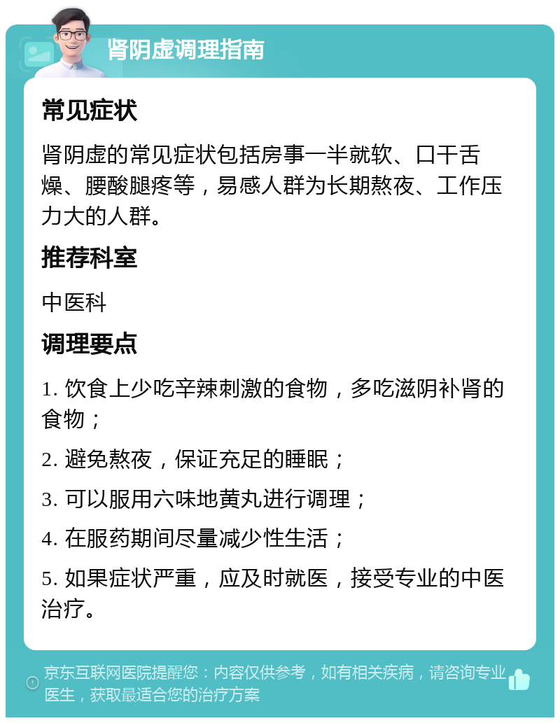 肾阴虚调理指南 常见症状 肾阴虚的常见症状包括房事一半就软、口干舌燥、腰酸腿疼等，易感人群为长期熬夜、工作压力大的人群。 推荐科室 中医科 调理要点 1. 饮食上少吃辛辣刺激的食物，多吃滋阴补肾的食物； 2. 避免熬夜，保证充足的睡眠； 3. 可以服用六味地黄丸进行调理； 4. 在服药期间尽量减少性生活； 5. 如果症状严重，应及时就医，接受专业的中医治疗。