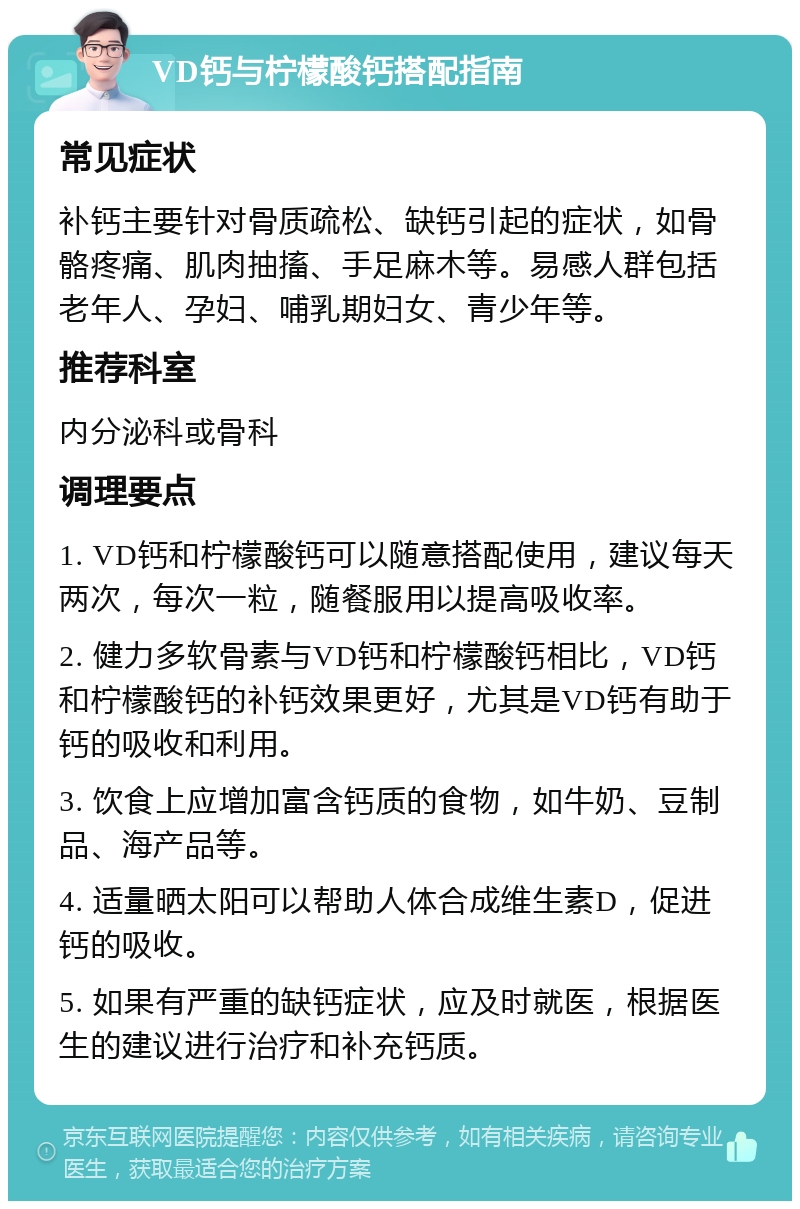 VD钙与柠檬酸钙搭配指南 常见症状 补钙主要针对骨质疏松、缺钙引起的症状，如骨骼疼痛、肌肉抽搐、手足麻木等。易感人群包括老年人、孕妇、哺乳期妇女、青少年等。 推荐科室 内分泌科或骨科 调理要点 1. VD钙和柠檬酸钙可以随意搭配使用，建议每天两次，每次一粒，随餐服用以提高吸收率。 2. 健力多软骨素与VD钙和柠檬酸钙相比，VD钙和柠檬酸钙的补钙效果更好，尤其是VD钙有助于钙的吸收和利用。 3. 饮食上应增加富含钙质的食物，如牛奶、豆制品、海产品等。 4. 适量晒太阳可以帮助人体合成维生素D，促进钙的吸收。 5. 如果有严重的缺钙症状，应及时就医，根据医生的建议进行治疗和补充钙质。