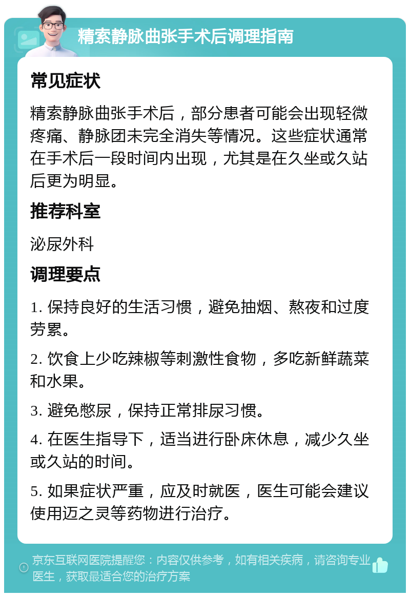 精索静脉曲张手术后调理指南 常见症状 精索静脉曲张手术后，部分患者可能会出现轻微疼痛、静脉团未完全消失等情况。这些症状通常在手术后一段时间内出现，尤其是在久坐或久站后更为明显。 推荐科室 泌尿外科 调理要点 1. 保持良好的生活习惯，避免抽烟、熬夜和过度劳累。 2. 饮食上少吃辣椒等刺激性食物，多吃新鲜蔬菜和水果。 3. 避免憋尿，保持正常排尿习惯。 4. 在医生指导下，适当进行卧床休息，减少久坐或久站的时间。 5. 如果症状严重，应及时就医，医生可能会建议使用迈之灵等药物进行治疗。