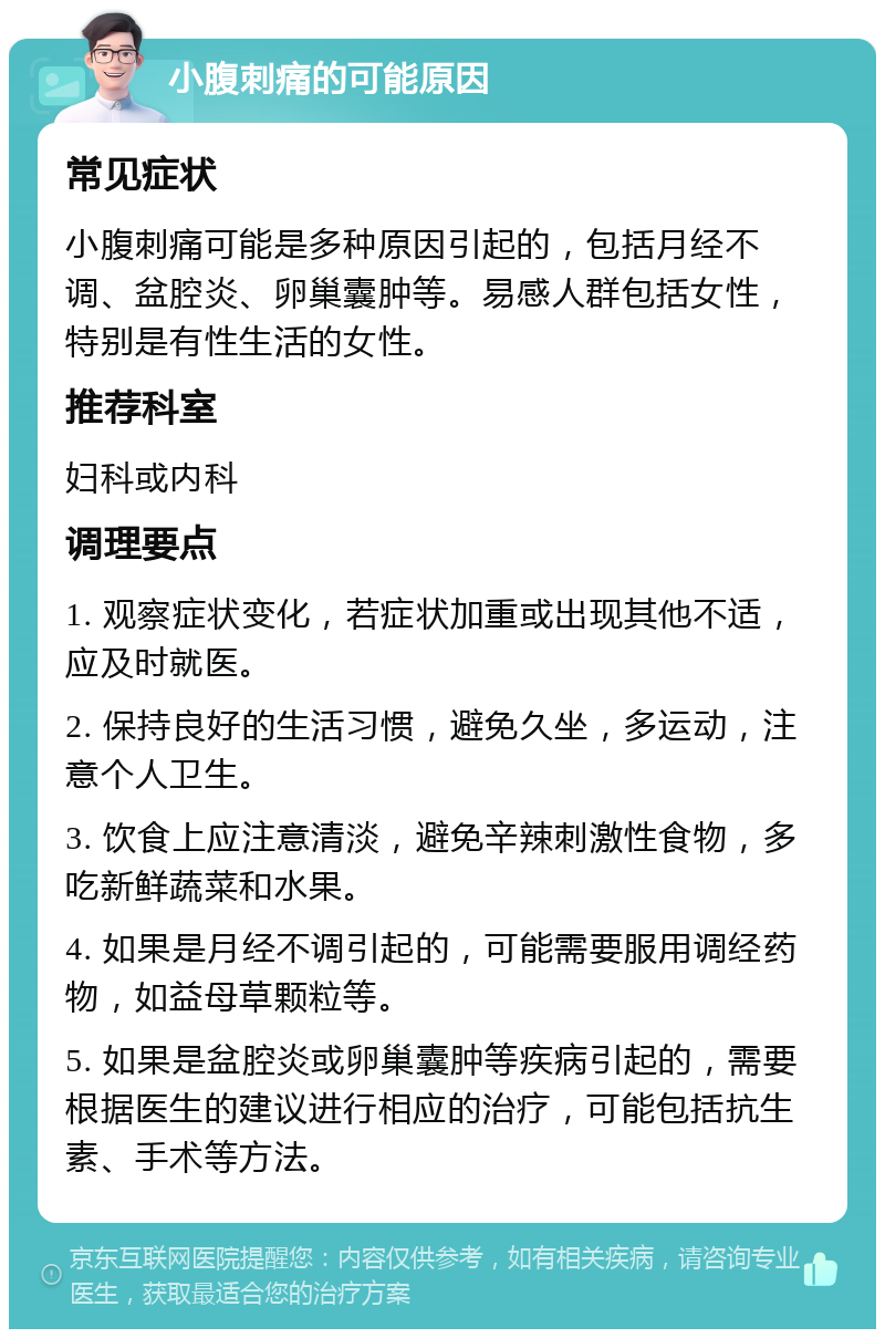 小腹刺痛的可能原因 常见症状 小腹刺痛可能是多种原因引起的，包括月经不调、盆腔炎、卵巢囊肿等。易感人群包括女性，特别是有性生活的女性。 推荐科室 妇科或内科 调理要点 1. 观察症状变化，若症状加重或出现其他不适，应及时就医。 2. 保持良好的生活习惯，避免久坐，多运动，注意个人卫生。 3. 饮食上应注意清淡，避免辛辣刺激性食物，多吃新鲜蔬菜和水果。 4. 如果是月经不调引起的，可能需要服用调经药物，如益母草颗粒等。 5. 如果是盆腔炎或卵巢囊肿等疾病引起的，需要根据医生的建议进行相应的治疗，可能包括抗生素、手术等方法。