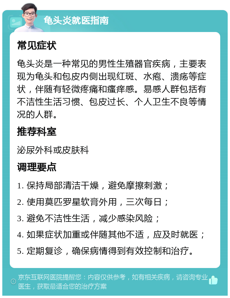 龟头炎就医指南 常见症状 龟头炎是一种常见的男性生殖器官疾病，主要表现为龟头和包皮内侧出现红斑、水疱、溃疡等症状，伴随有轻微疼痛和瘙痒感。易感人群包括有不洁性生活习惯、包皮过长、个人卫生不良等情况的人群。 推荐科室 泌尿外科或皮肤科 调理要点 1. 保持局部清洁干燥，避免摩擦刺激； 2. 使用莫匹罗星软膏外用，三次每日； 3. 避免不洁性生活，减少感染风险； 4. 如果症状加重或伴随其他不适，应及时就医； 5. 定期复诊，确保病情得到有效控制和治疗。