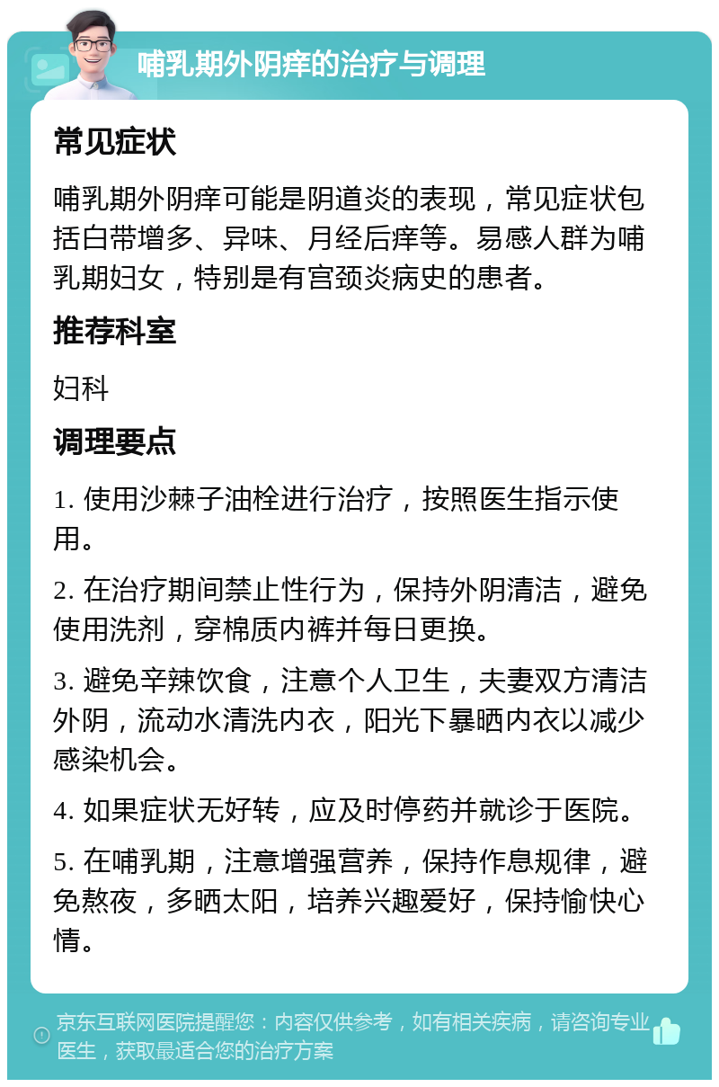 哺乳期外阴痒的治疗与调理 常见症状 哺乳期外阴痒可能是阴道炎的表现，常见症状包括白带增多、异味、月经后痒等。易感人群为哺乳期妇女，特别是有宫颈炎病史的患者。 推荐科室 妇科 调理要点 1. 使用沙棘子油栓进行治疗，按照医生指示使用。 2. 在治疗期间禁止性行为，保持外阴清洁，避免使用洗剂，穿棉质内裤并每日更换。 3. 避免辛辣饮食，注意个人卫生，夫妻双方清洁外阴，流动水清洗内衣，阳光下暴晒内衣以减少感染机会。 4. 如果症状无好转，应及时停药并就诊于医院。 5. 在哺乳期，注意增强营养，保持作息规律，避免熬夜，多晒太阳，培养兴趣爱好，保持愉快心情。